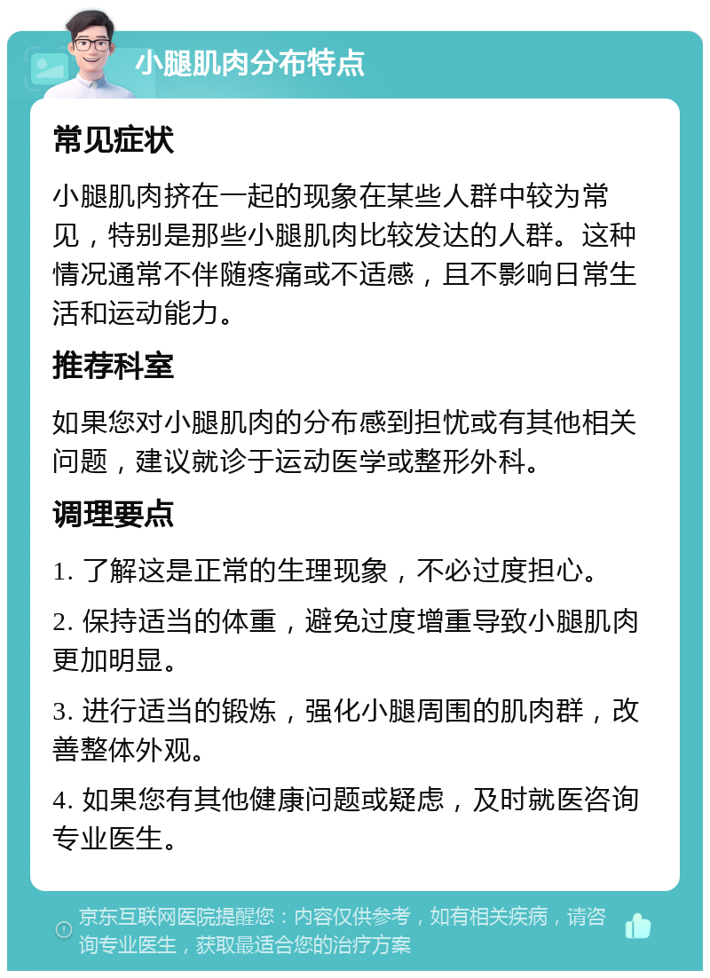 小腿肌肉分布特点 常见症状 小腿肌肉挤在一起的现象在某些人群中较为常见，特别是那些小腿肌肉比较发达的人群。这种情况通常不伴随疼痛或不适感，且不影响日常生活和运动能力。 推荐科室 如果您对小腿肌肉的分布感到担忧或有其他相关问题，建议就诊于运动医学或整形外科。 调理要点 1. 了解这是正常的生理现象，不必过度担心。 2. 保持适当的体重，避免过度增重导致小腿肌肉更加明显。 3. 进行适当的锻炼，强化小腿周围的肌肉群，改善整体外观。 4. 如果您有其他健康问题或疑虑，及时就医咨询专业医生。