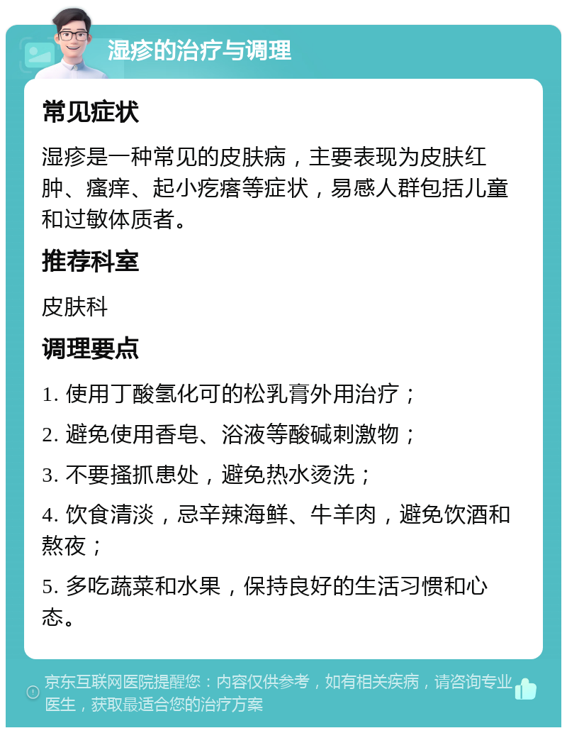 湿疹的治疗与调理 常见症状 湿疹是一种常见的皮肤病，主要表现为皮肤红肿、瘙痒、起小疙瘩等症状，易感人群包括儿童和过敏体质者。 推荐科室 皮肤科 调理要点 1. 使用丁酸氢化可的松乳膏外用治疗； 2. 避免使用香皂、浴液等酸碱刺激物； 3. 不要搔抓患处，避免热水烫洗； 4. 饮食清淡，忌辛辣海鲜、牛羊肉，避免饮酒和熬夜； 5. 多吃蔬菜和水果，保持良好的生活习惯和心态。