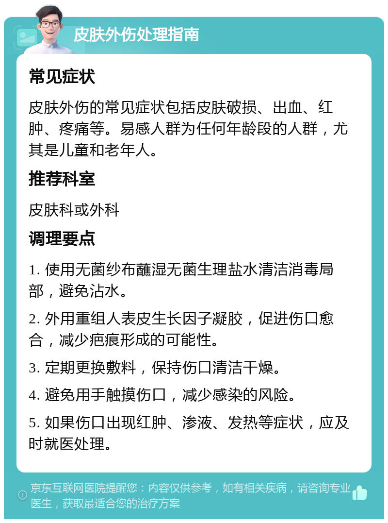 皮肤外伤处理指南 常见症状 皮肤外伤的常见症状包括皮肤破损、出血、红肿、疼痛等。易感人群为任何年龄段的人群，尤其是儿童和老年人。 推荐科室 皮肤科或外科 调理要点 1. 使用无菌纱布蘸湿无菌生理盐水清洁消毒局部，避免沾水。 2. 外用重组人表皮生长因子凝胶，促进伤口愈合，减少疤痕形成的可能性。 3. 定期更换敷料，保持伤口清洁干燥。 4. 避免用手触摸伤口，减少感染的风险。 5. 如果伤口出现红肿、渗液、发热等症状，应及时就医处理。