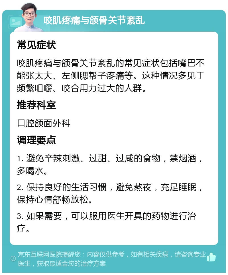 咬肌疼痛与颌骨关节紊乱 常见症状 咬肌疼痛与颌骨关节紊乱的常见症状包括嘴巴不能张太大、左侧腮帮子疼痛等。这种情况多见于频繁咀嚼、咬合用力过大的人群。 推荐科室 口腔颌面外科 调理要点 1. 避免辛辣刺激、过甜、过咸的食物，禁烟酒，多喝水。 2. 保持良好的生活习惯，避免熬夜，充足睡眠，保持心情舒畅放松。 3. 如果需要，可以服用医生开具的药物进行治疗。