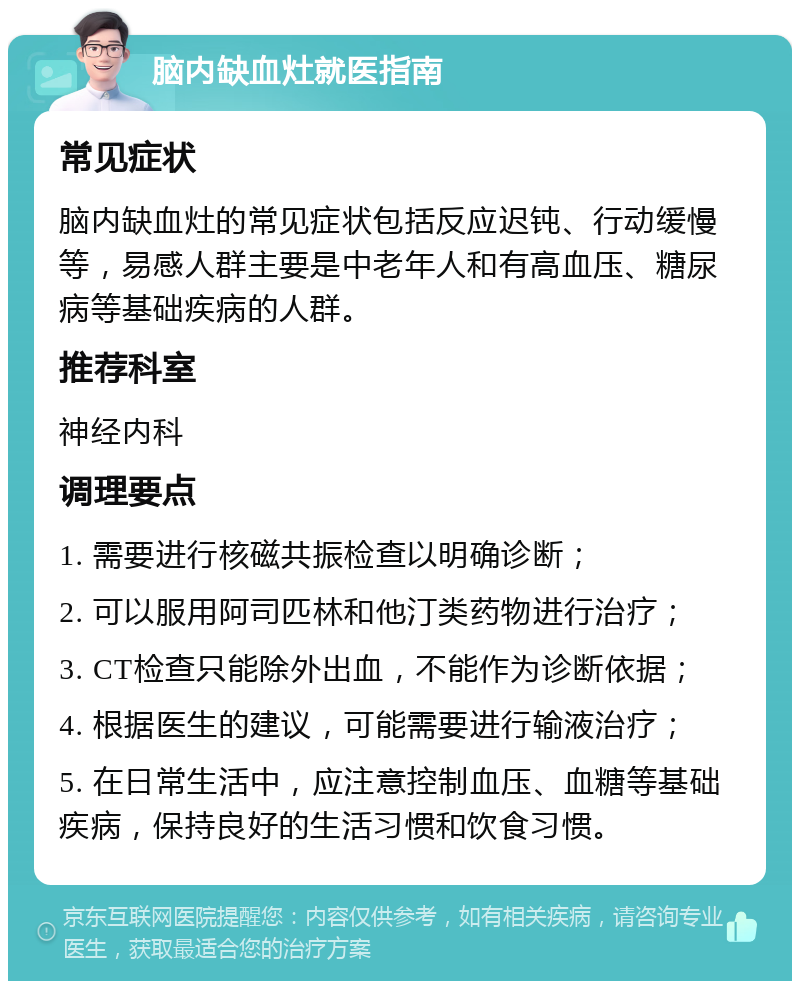 脑内缺血灶就医指南 常见症状 脑内缺血灶的常见症状包括反应迟钝、行动缓慢等，易感人群主要是中老年人和有高血压、糖尿病等基础疾病的人群。 推荐科室 神经内科 调理要点 1. 需要进行核磁共振检查以明确诊断； 2. 可以服用阿司匹林和他汀类药物进行治疗； 3. CT检查只能除外出血，不能作为诊断依据； 4. 根据医生的建议，可能需要进行输液治疗； 5. 在日常生活中，应注意控制血压、血糖等基础疾病，保持良好的生活习惯和饮食习惯。