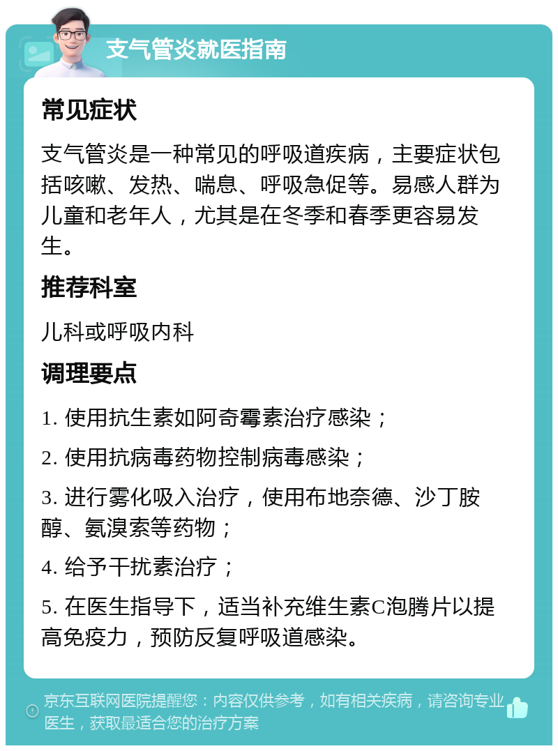 支气管炎就医指南 常见症状 支气管炎是一种常见的呼吸道疾病，主要症状包括咳嗽、发热、喘息、呼吸急促等。易感人群为儿童和老年人，尤其是在冬季和春季更容易发生。 推荐科室 儿科或呼吸内科 调理要点 1. 使用抗生素如阿奇霉素治疗感染； 2. 使用抗病毒药物控制病毒感染； 3. 进行雾化吸入治疗，使用布地奈德、沙丁胺醇、氨溴索等药物； 4. 给予干扰素治疗； 5. 在医生指导下，适当补充维生素C泡腾片以提高免疫力，预防反复呼吸道感染。