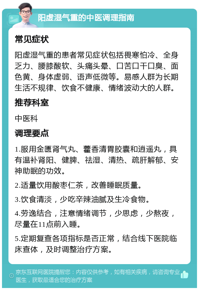 阳虚湿气重的中医调理指南 常见症状 阳虚湿气重的患者常见症状包括畏寒怕冷、全身乏力、腰膝酸软、头痛头晕、口苦口干口臭、面色黄、身体虚弱、语声低微等。易感人群为长期生活不规律、饮食不健康、情绪波动大的人群。 推荐科室 中医科 调理要点 1.服用金匮肾气丸、藿香清胃胶囊和逍遥丸，具有温补肾阳、健脾、祛湿、清热、疏肝解郁、安神助眠的功效。 2.适量饮用酸枣仁茶，改善睡眠质量。 3.饮食清淡，少吃辛辣油腻及生冷食物。 4.劳逸结合，注意情绪调节，少思虑，少熬夜，尽量在11点前入睡。 5.定期复查各项指标是否正常，结合线下医院临床查体，及时调整治疗方案。