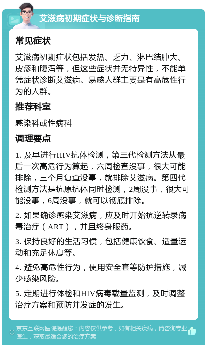 艾滋病初期症状与诊断指南 常见症状 艾滋病初期症状包括发热、乏力、淋巴结肿大、皮疹和腹泻等，但这些症状并无特异性，不能单凭症状诊断艾滋病。易感人群主要是有高危性行为的人群。 推荐科室 感染科或性病科 调理要点 1. 及早进行HIV抗体检测，第三代检测方法从最后一次高危行为算起，六周检查没事，很大可能排除，三个月复查没事，就排除艾滋病。第四代检测方法是抗原抗体同时检测，2周没事，很大可能没事，6周没事，就可以彻底排除。 2. 如果确诊感染艾滋病，应及时开始抗逆转录病毒治疗（ART），并且终身服药。 3. 保持良好的生活习惯，包括健康饮食、适量运动和充足休息等。 4. 避免高危性行为，使用安全套等防护措施，减少感染风险。 5. 定期进行体检和HIV病毒载量监测，及时调整治疗方案和预防并发症的发生。