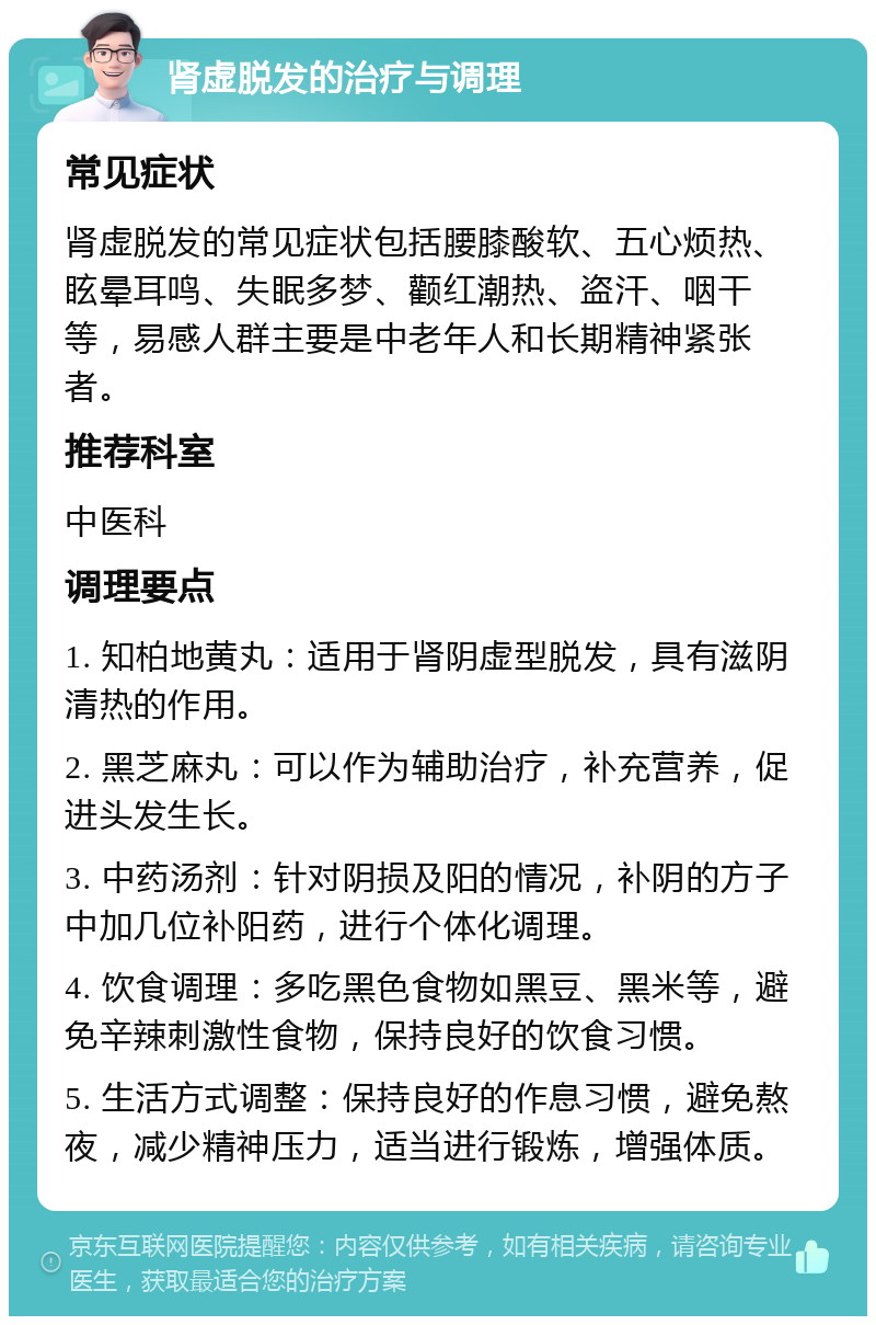 肾虚脱发的治疗与调理 常见症状 肾虚脱发的常见症状包括腰膝酸软、五心烦热、眩晕耳鸣、失眠多梦、颧红潮热、盗汗、咽干等，易感人群主要是中老年人和长期精神紧张者。 推荐科室 中医科 调理要点 1. 知柏地黄丸：适用于肾阴虚型脱发，具有滋阴清热的作用。 2. 黑芝麻丸：可以作为辅助治疗，补充营养，促进头发生长。 3. 中药汤剂：针对阴损及阳的情况，补阴的方子中加几位补阳药，进行个体化调理。 4. 饮食调理：多吃黑色食物如黑豆、黑米等，避免辛辣刺激性食物，保持良好的饮食习惯。 5. 生活方式调整：保持良好的作息习惯，避免熬夜，减少精神压力，适当进行锻炼，增强体质。