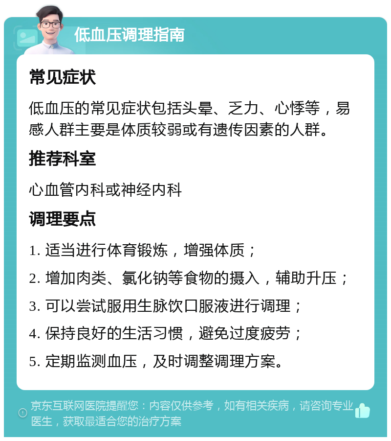 低血压调理指南 常见症状 低血压的常见症状包括头晕、乏力、心悸等，易感人群主要是体质较弱或有遗传因素的人群。 推荐科室 心血管内科或神经内科 调理要点 1. 适当进行体育锻炼，增强体质； 2. 增加肉类、氯化钠等食物的摄入，辅助升压； 3. 可以尝试服用生脉饮口服液进行调理； 4. 保持良好的生活习惯，避免过度疲劳； 5. 定期监测血压，及时调整调理方案。