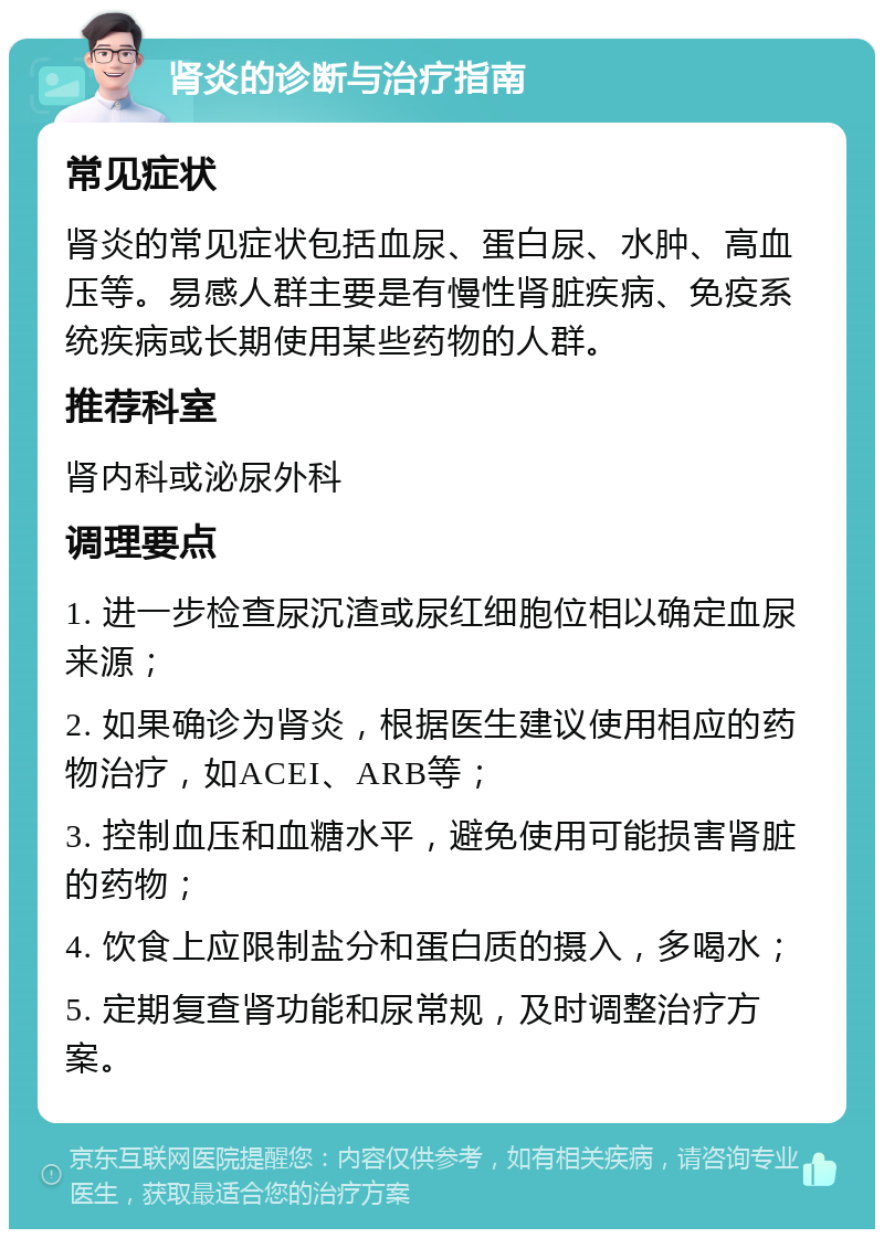 肾炎的诊断与治疗指南 常见症状 肾炎的常见症状包括血尿、蛋白尿、水肿、高血压等。易感人群主要是有慢性肾脏疾病、免疫系统疾病或长期使用某些药物的人群。 推荐科室 肾内科或泌尿外科 调理要点 1. 进一步检查尿沉渣或尿红细胞位相以确定血尿来源； 2. 如果确诊为肾炎，根据医生建议使用相应的药物治疗，如ACEI、ARB等； 3. 控制血压和血糖水平，避免使用可能损害肾脏的药物； 4. 饮食上应限制盐分和蛋白质的摄入，多喝水； 5. 定期复查肾功能和尿常规，及时调整治疗方案。