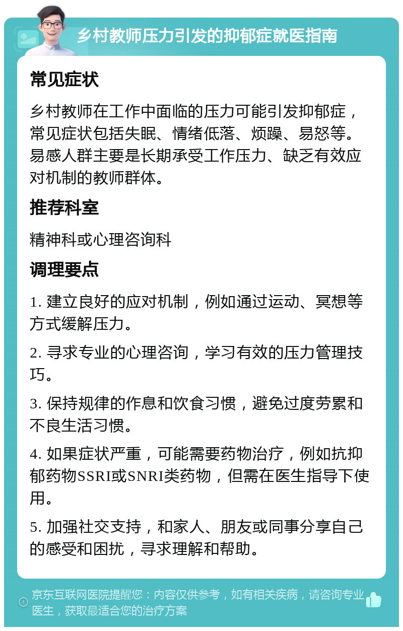 乡村教师压力引发的抑郁症就医指南 常见症状 乡村教师在工作中面临的压力可能引发抑郁症，常见症状包括失眠、情绪低落、烦躁、易怒等。易感人群主要是长期承受工作压力、缺乏有效应对机制的教师群体。 推荐科室 精神科或心理咨询科 调理要点 1. 建立良好的应对机制，例如通过运动、冥想等方式缓解压力。 2. 寻求专业的心理咨询，学习有效的压力管理技巧。 3. 保持规律的作息和饮食习惯，避免过度劳累和不良生活习惯。 4. 如果症状严重，可能需要药物治疗，例如抗抑郁药物SSRI或SNRI类药物，但需在医生指导下使用。 5. 加强社交支持，和家人、朋友或同事分享自己的感受和困扰，寻求理解和帮助。