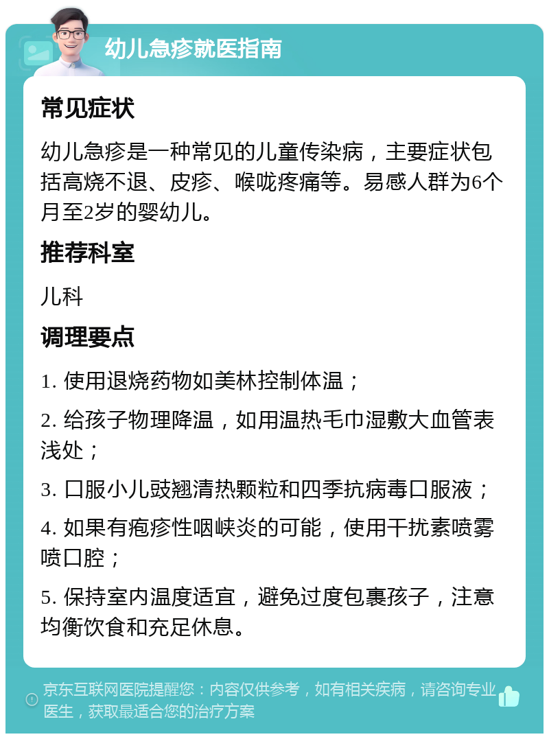 幼儿急疹就医指南 常见症状 幼儿急疹是一种常见的儿童传染病，主要症状包括高烧不退、皮疹、喉咙疼痛等。易感人群为6个月至2岁的婴幼儿。 推荐科室 儿科 调理要点 1. 使用退烧药物如美林控制体温； 2. 给孩子物理降温，如用温热毛巾湿敷大血管表浅处； 3. 口服小儿豉翘清热颗粒和四季抗病毒口服液； 4. 如果有疱疹性咽峡炎的可能，使用干扰素喷雾喷口腔； 5. 保持室内温度适宜，避免过度包裹孩子，注意均衡饮食和充足休息。