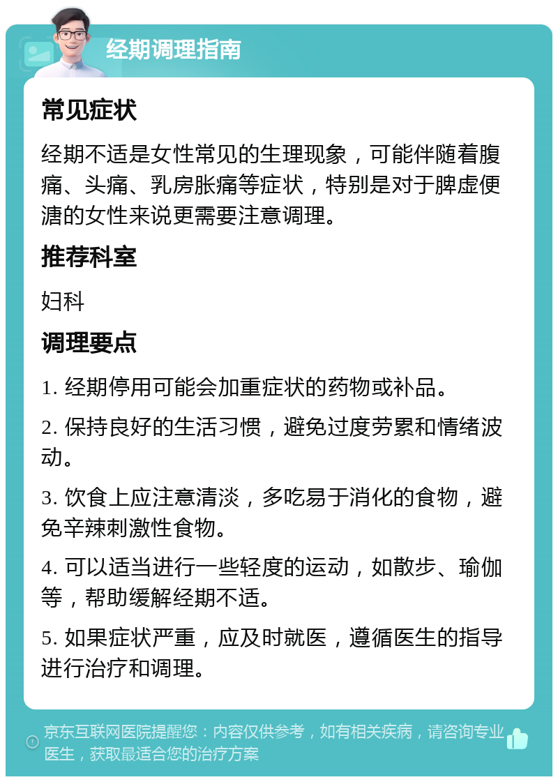 经期调理指南 常见症状 经期不适是女性常见的生理现象，可能伴随着腹痛、头痛、乳房胀痛等症状，特别是对于脾虚便溏的女性来说更需要注意调理。 推荐科室 妇科 调理要点 1. 经期停用可能会加重症状的药物或补品。 2. 保持良好的生活习惯，避免过度劳累和情绪波动。 3. 饮食上应注意清淡，多吃易于消化的食物，避免辛辣刺激性食物。 4. 可以适当进行一些轻度的运动，如散步、瑜伽等，帮助缓解经期不适。 5. 如果症状严重，应及时就医，遵循医生的指导进行治疗和调理。