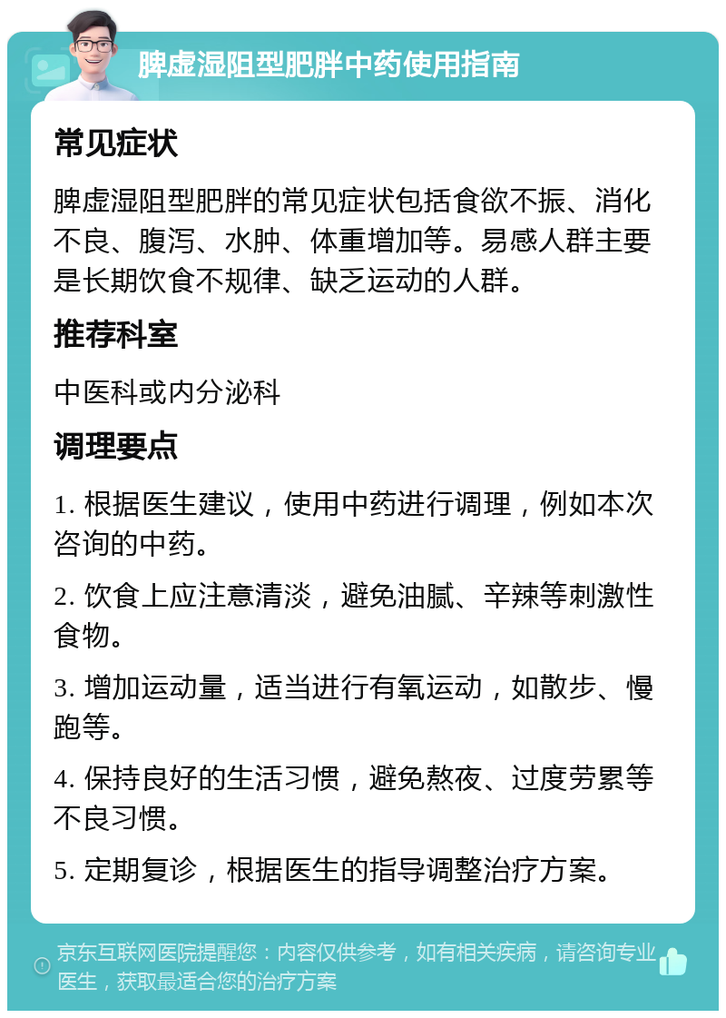 脾虚湿阻型肥胖中药使用指南 常见症状 脾虚湿阻型肥胖的常见症状包括食欲不振、消化不良、腹泻、水肿、体重增加等。易感人群主要是长期饮食不规律、缺乏运动的人群。 推荐科室 中医科或内分泌科 调理要点 1. 根据医生建议，使用中药进行调理，例如本次咨询的中药。 2. 饮食上应注意清淡，避免油腻、辛辣等刺激性食物。 3. 增加运动量，适当进行有氧运动，如散步、慢跑等。 4. 保持良好的生活习惯，避免熬夜、过度劳累等不良习惯。 5. 定期复诊，根据医生的指导调整治疗方案。