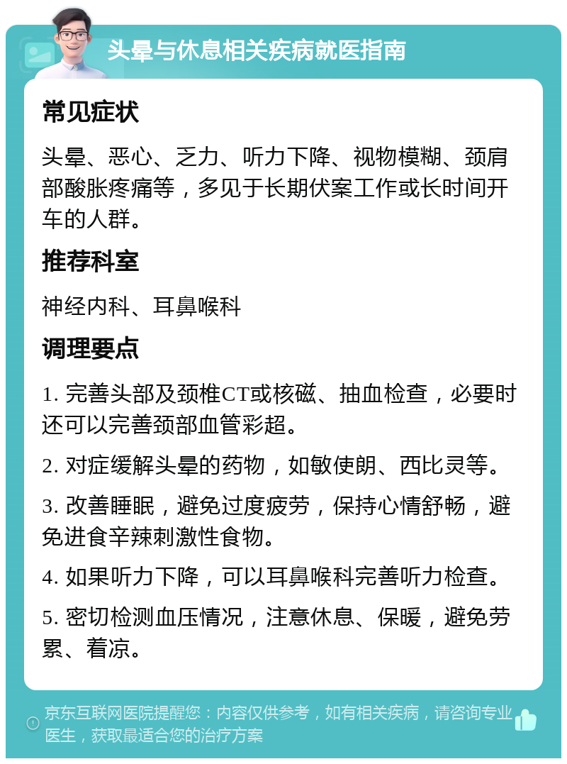 头晕与休息相关疾病就医指南 常见症状 头晕、恶心、乏力、听力下降、视物模糊、颈肩部酸胀疼痛等，多见于长期伏案工作或长时间开车的人群。 推荐科室 神经内科、耳鼻喉科 调理要点 1. 完善头部及颈椎CT或核磁、抽血检查，必要时还可以完善颈部血管彩超。 2. 对症缓解头晕的药物，如敏使朗、西比灵等。 3. 改善睡眠，避免过度疲劳，保持心情舒畅，避免进食辛辣刺激性食物。 4. 如果听力下降，可以耳鼻喉科完善听力检查。 5. 密切检测血压情况，注意休息、保暖，避免劳累、着凉。