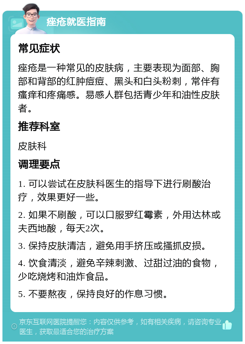 痤疮就医指南 常见症状 痤疮是一种常见的皮肤病，主要表现为面部、胸部和背部的红肿痘痘、黑头和白头粉刺，常伴有瘙痒和疼痛感。易感人群包括青少年和油性皮肤者。 推荐科室 皮肤科 调理要点 1. 可以尝试在皮肤科医生的指导下进行刷酸治疗，效果更好一些。 2. 如果不刷酸，可以口服罗红霉素，外用达林或夫西地酸，每天2次。 3. 保持皮肤清洁，避免用手挤压或搔抓皮损。 4. 饮食清淡，避免辛辣刺激、过甜过油的食物，少吃烧烤和油炸食品。 5. 不要熬夜，保持良好的作息习惯。