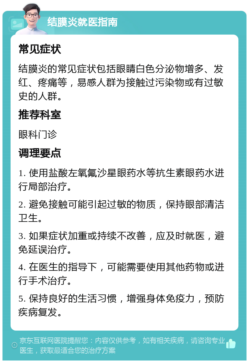 结膜炎就医指南 常见症状 结膜炎的常见症状包括眼睛白色分泌物增多、发红、疼痛等，易感人群为接触过污染物或有过敏史的人群。 推荐科室 眼科门诊 调理要点 1. 使用盐酸左氧氟沙星眼药水等抗生素眼药水进行局部治疗。 2. 避免接触可能引起过敏的物质，保持眼部清洁卫生。 3. 如果症状加重或持续不改善，应及时就医，避免延误治疗。 4. 在医生的指导下，可能需要使用其他药物或进行手术治疗。 5. 保持良好的生活习惯，增强身体免疫力，预防疾病复发。