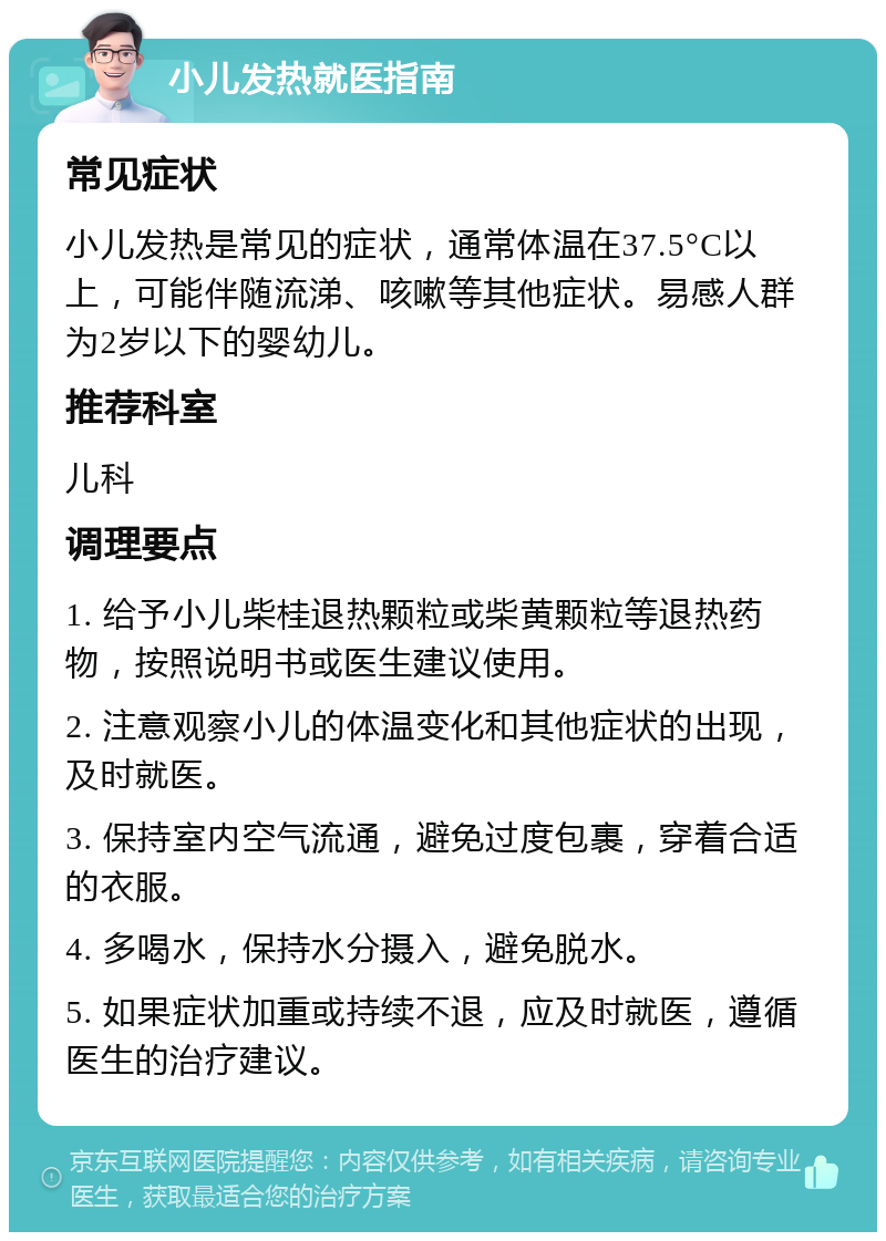 小儿发热就医指南 常见症状 小儿发热是常见的症状，通常体温在37.5°C以上，可能伴随流涕、咳嗽等其他症状。易感人群为2岁以下的婴幼儿。 推荐科室 儿科 调理要点 1. 给予小儿柴桂退热颗粒或柴黄颗粒等退热药物，按照说明书或医生建议使用。 2. 注意观察小儿的体温变化和其他症状的出现，及时就医。 3. 保持室内空气流通，避免过度包裹，穿着合适的衣服。 4. 多喝水，保持水分摄入，避免脱水。 5. 如果症状加重或持续不退，应及时就医，遵循医生的治疗建议。