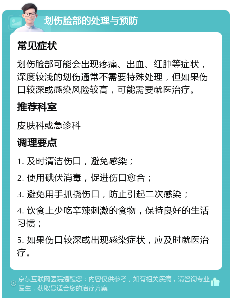 划伤脸部的处理与预防 常见症状 划伤脸部可能会出现疼痛、出血、红肿等症状，深度较浅的划伤通常不需要特殊处理，但如果伤口较深或感染风险较高，可能需要就医治疗。 推荐科室 皮肤科或急诊科 调理要点 1. 及时清洁伤口，避免感染； 2. 使用碘伏消毒，促进伤口愈合； 3. 避免用手抓挠伤口，防止引起二次感染； 4. 饮食上少吃辛辣刺激的食物，保持良好的生活习惯； 5. 如果伤口较深或出现感染症状，应及时就医治疗。