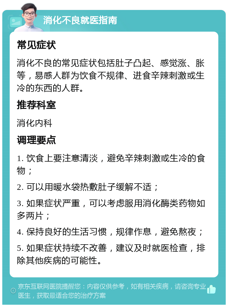 消化不良就医指南 常见症状 消化不良的常见症状包括肚子凸起、感觉涨、胀等，易感人群为饮食不规律、进食辛辣刺激或生冷的东西的人群。 推荐科室 消化内科 调理要点 1. 饮食上要注意清淡，避免辛辣刺激或生冷的食物； 2. 可以用暖水袋热敷肚子缓解不适； 3. 如果症状严重，可以考虑服用消化酶类药物如多两片； 4. 保持良好的生活习惯，规律作息，避免熬夜； 5. 如果症状持续不改善，建议及时就医检查，排除其他疾病的可能性。