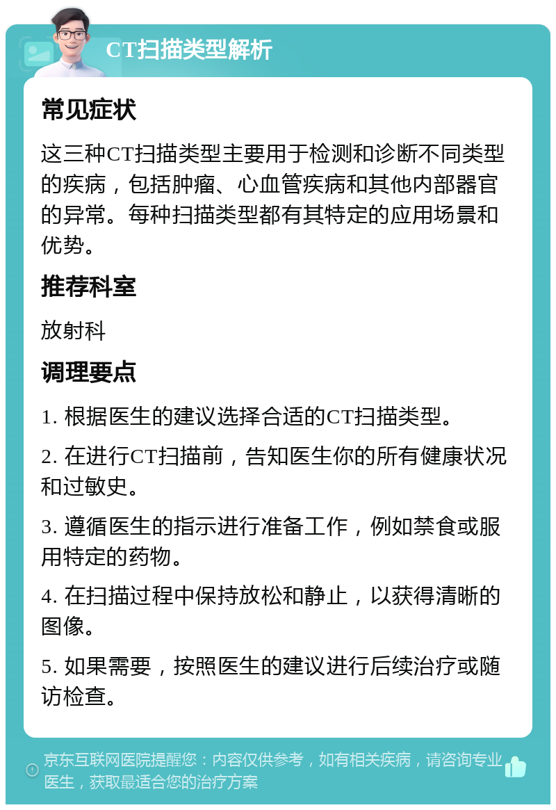 CT扫描类型解析 常见症状 这三种CT扫描类型主要用于检测和诊断不同类型的疾病，包括肿瘤、心血管疾病和其他内部器官的异常。每种扫描类型都有其特定的应用场景和优势。 推荐科室 放射科 调理要点 1. 根据医生的建议选择合适的CT扫描类型。 2. 在进行CT扫描前，告知医生你的所有健康状况和过敏史。 3. 遵循医生的指示进行准备工作，例如禁食或服用特定的药物。 4. 在扫描过程中保持放松和静止，以获得清晰的图像。 5. 如果需要，按照医生的建议进行后续治疗或随访检查。