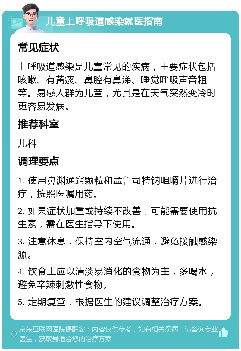 儿童上呼吸道感染就医指南 常见症状 上呼吸道感染是儿童常见的疾病，主要症状包括咳嗽、有黄痰、鼻腔有鼻涕、睡觉呼吸声音粗等。易感人群为儿童，尤其是在天气突然变冷时更容易发病。 推荐科室 儿科 调理要点 1. 使用鼻渊通窍颗粒和孟鲁司特钠咀嚼片进行治疗，按照医嘱用药。 2. 如果症状加重或持续不改善，可能需要使用抗生素，需在医生指导下使用。 3. 注意休息，保持室内空气流通，避免接触感染源。 4. 饮食上应以清淡易消化的食物为主，多喝水，避免辛辣刺激性食物。 5. 定期复查，根据医生的建议调整治疗方案。