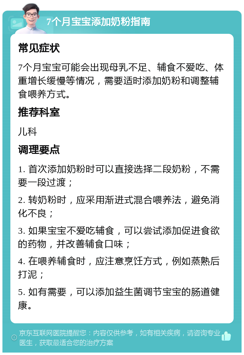 7个月宝宝添加奶粉指南 常见症状 7个月宝宝可能会出现母乳不足、辅食不爱吃、体重增长缓慢等情况，需要适时添加奶粉和调整辅食喂养方式。 推荐科室 儿科 调理要点 1. 首次添加奶粉时可以直接选择二段奶粉，不需要一段过渡； 2. 转奶粉时，应采用渐进式混合喂养法，避免消化不良； 3. 如果宝宝不爱吃辅食，可以尝试添加促进食欲的药物，并改善辅食口味； 4. 在喂养辅食时，应注意烹饪方式，例如蒸熟后打泥； 5. 如有需要，可以添加益生菌调节宝宝的肠道健康。