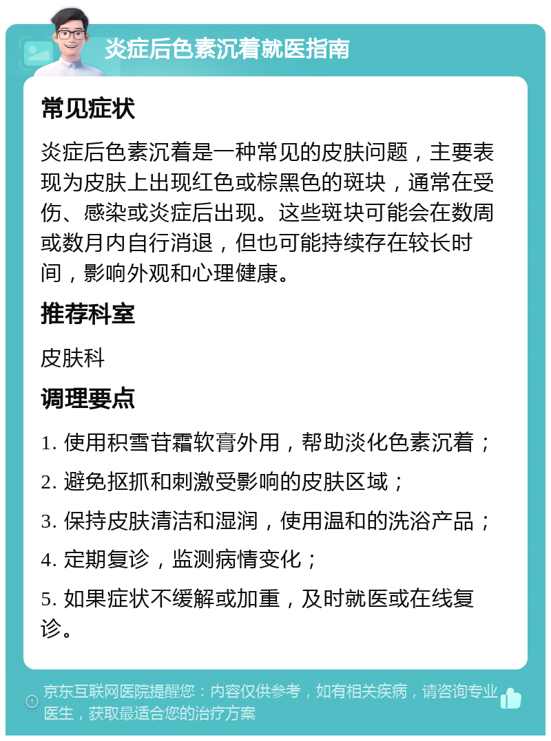 炎症后色素沉着就医指南 常见症状 炎症后色素沉着是一种常见的皮肤问题，主要表现为皮肤上出现红色或棕黑色的斑块，通常在受伤、感染或炎症后出现。这些斑块可能会在数周或数月内自行消退，但也可能持续存在较长时间，影响外观和心理健康。 推荐科室 皮肤科 调理要点 1. 使用积雪苷霜软膏外用，帮助淡化色素沉着； 2. 避免抠抓和刺激受影响的皮肤区域； 3. 保持皮肤清洁和湿润，使用温和的洗浴产品； 4. 定期复诊，监测病情变化； 5. 如果症状不缓解或加重，及时就医或在线复诊。