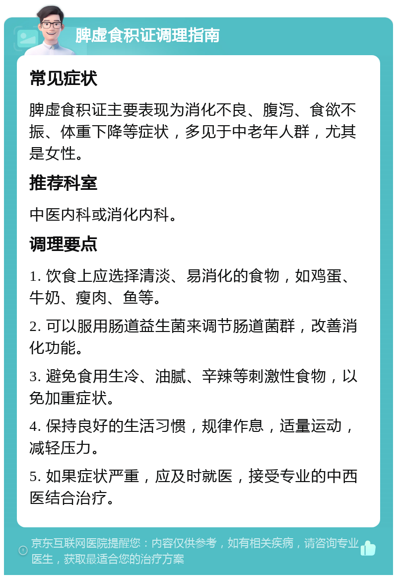 脾虚食积证调理指南 常见症状 脾虚食积证主要表现为消化不良、腹泻、食欲不振、体重下降等症状，多见于中老年人群，尤其是女性。 推荐科室 中医内科或消化内科。 调理要点 1. 饮食上应选择清淡、易消化的食物，如鸡蛋、牛奶、瘦肉、鱼等。 2. 可以服用肠道益生菌来调节肠道菌群，改善消化功能。 3. 避免食用生冷、油腻、辛辣等刺激性食物，以免加重症状。 4. 保持良好的生活习惯，规律作息，适量运动，减轻压力。 5. 如果症状严重，应及时就医，接受专业的中西医结合治疗。