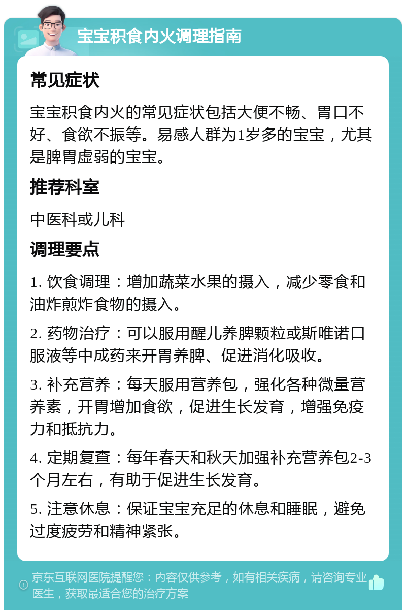 宝宝积食内火调理指南 常见症状 宝宝积食内火的常见症状包括大便不畅、胃口不好、食欲不振等。易感人群为1岁多的宝宝，尤其是脾胃虚弱的宝宝。 推荐科室 中医科或儿科 调理要点 1. 饮食调理：增加蔬菜水果的摄入，减少零食和油炸煎炸食物的摄入。 2. 药物治疗：可以服用醒儿养脾颗粒或斯唯诺口服液等中成药来开胃养脾、促进消化吸收。 3. 补充营养：每天服用营养包，强化各种微量营养素，开胃增加食欲，促进生长发育，增强免疫力和抵抗力。 4. 定期复查：每年春天和秋天加强补充营养包2-3个月左右，有助于促进生长发育。 5. 注意休息：保证宝宝充足的休息和睡眠，避免过度疲劳和精神紧张。