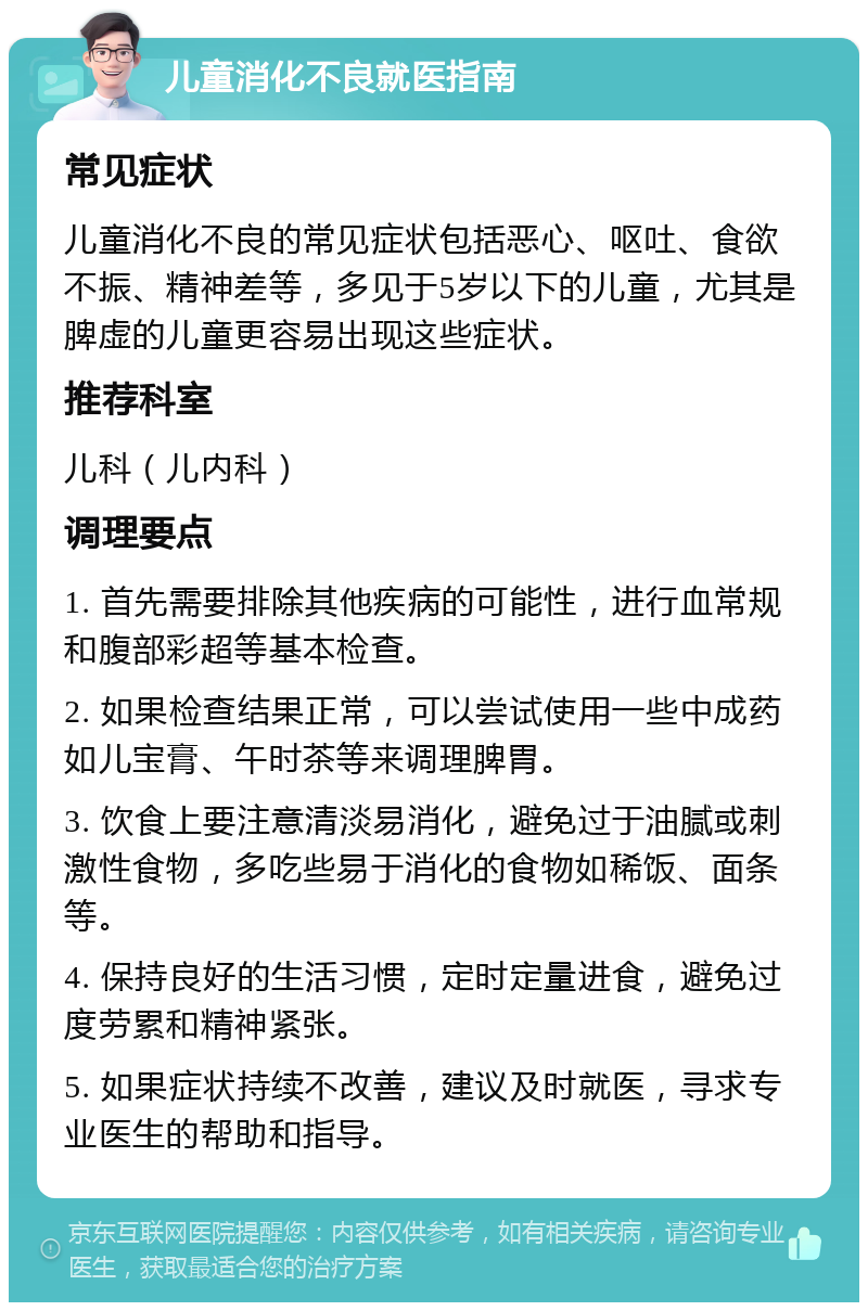 儿童消化不良就医指南 常见症状 儿童消化不良的常见症状包括恶心、呕吐、食欲不振、精神差等，多见于5岁以下的儿童，尤其是脾虚的儿童更容易出现这些症状。 推荐科室 儿科（儿内科） 调理要点 1. 首先需要排除其他疾病的可能性，进行血常规和腹部彩超等基本检查。 2. 如果检查结果正常，可以尝试使用一些中成药如儿宝膏、午时茶等来调理脾胃。 3. 饮食上要注意清淡易消化，避免过于油腻或刺激性食物，多吃些易于消化的食物如稀饭、面条等。 4. 保持良好的生活习惯，定时定量进食，避免过度劳累和精神紧张。 5. 如果症状持续不改善，建议及时就医，寻求专业医生的帮助和指导。