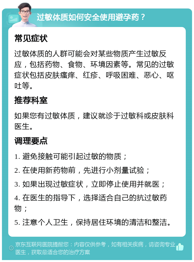 过敏体质如何安全使用避孕药？ 常见症状 过敏体质的人群可能会对某些物质产生过敏反应，包括药物、食物、环境因素等。常见的过敏症状包括皮肤瘙痒、红疹、呼吸困难、恶心、呕吐等。 推荐科室 如果您有过敏体质，建议就诊于过敏科或皮肤科医生。 调理要点 1. 避免接触可能引起过敏的物质； 2. 在使用新药物前，先进行小剂量试验； 3. 如果出现过敏症状，立即停止使用并就医； 4. 在医生的指导下，选择适合自己的抗过敏药物； 5. 注意个人卫生，保持居住环境的清洁和整洁。