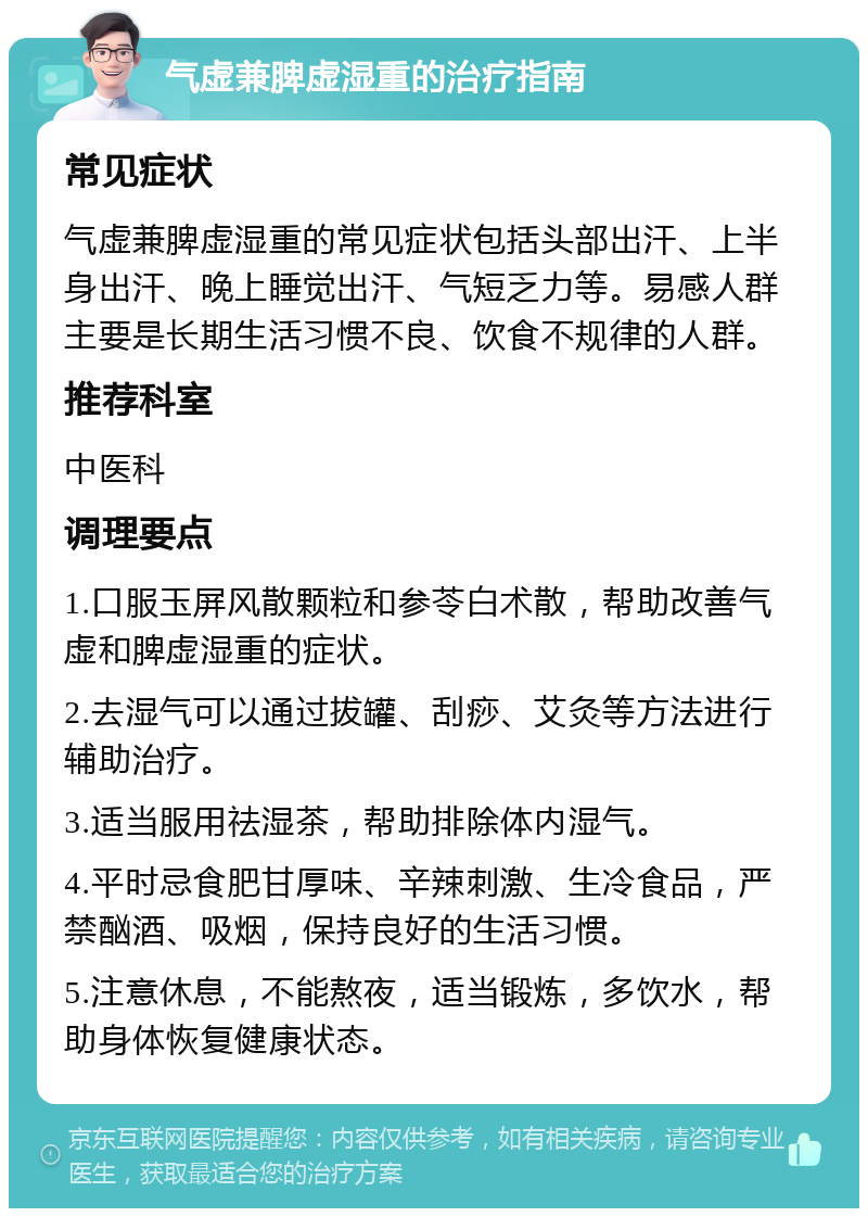 气虚兼脾虚湿重的治疗指南 常见症状 气虚兼脾虚湿重的常见症状包括头部出汗、上半身出汗、晚上睡觉出汗、气短乏力等。易感人群主要是长期生活习惯不良、饮食不规律的人群。 推荐科室 中医科 调理要点 1.口服玉屏风散颗粒和参苓白术散，帮助改善气虚和脾虚湿重的症状。 2.去湿气可以通过拔罐、刮痧、艾灸等方法进行辅助治疗。 3.适当服用祛湿茶，帮助排除体内湿气。 4.平时忌食肥甘厚味、辛辣刺激、生冷食品，严禁酗酒、吸烟，保持良好的生活习惯。 5.注意休息，不能熬夜，适当锻炼，多饮水，帮助身体恢复健康状态。