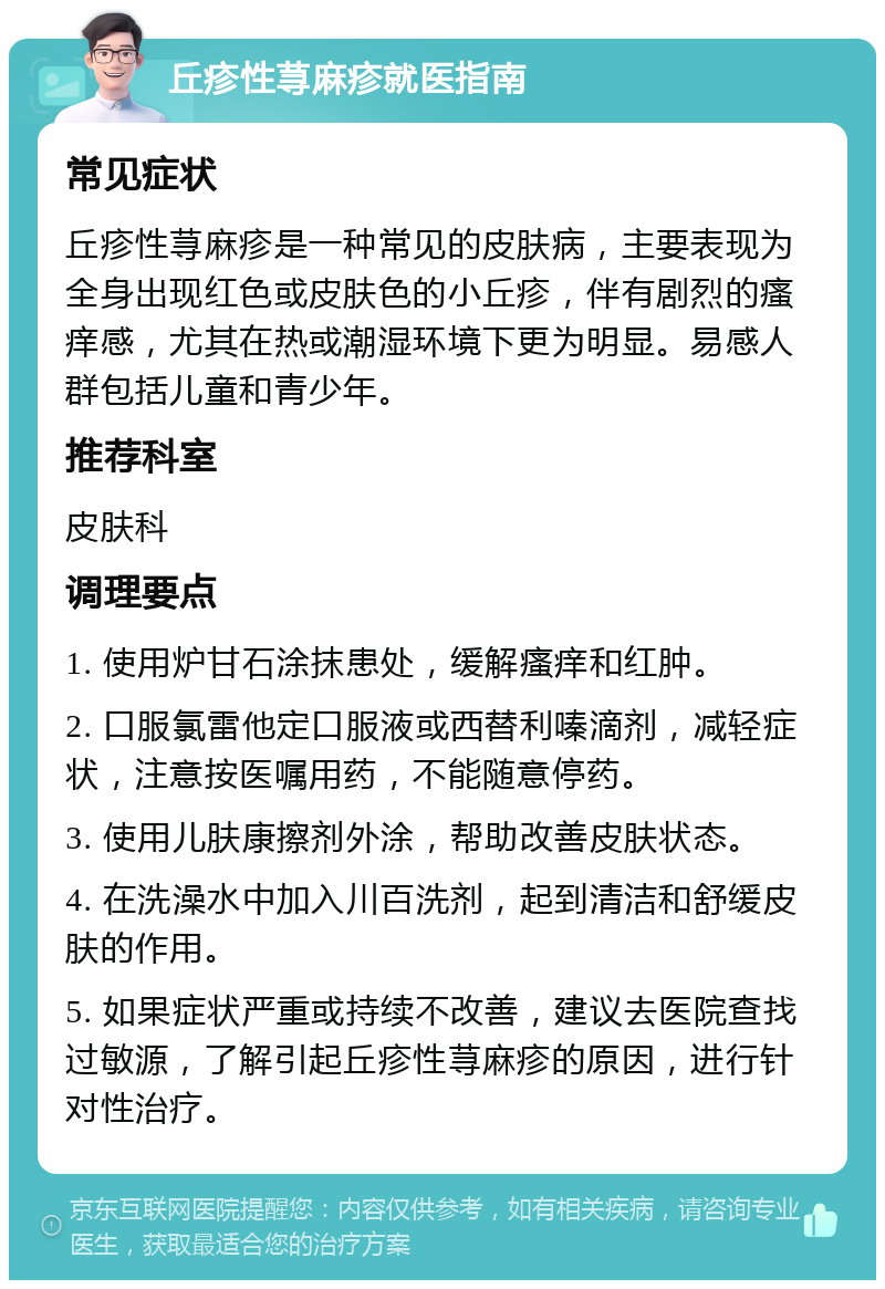 丘疹性荨麻疹就医指南 常见症状 丘疹性荨麻疹是一种常见的皮肤病，主要表现为全身出现红色或皮肤色的小丘疹，伴有剧烈的瘙痒感，尤其在热或潮湿环境下更为明显。易感人群包括儿童和青少年。 推荐科室 皮肤科 调理要点 1. 使用炉甘石涂抹患处，缓解瘙痒和红肿。 2. 口服氯雷他定口服液或西替利嗪滴剂，减轻症状，注意按医嘱用药，不能随意停药。 3. 使用儿肤康擦剂外涂，帮助改善皮肤状态。 4. 在洗澡水中加入川百洗剂，起到清洁和舒缓皮肤的作用。 5. 如果症状严重或持续不改善，建议去医院查找过敏源，了解引起丘疹性荨麻疹的原因，进行针对性治疗。