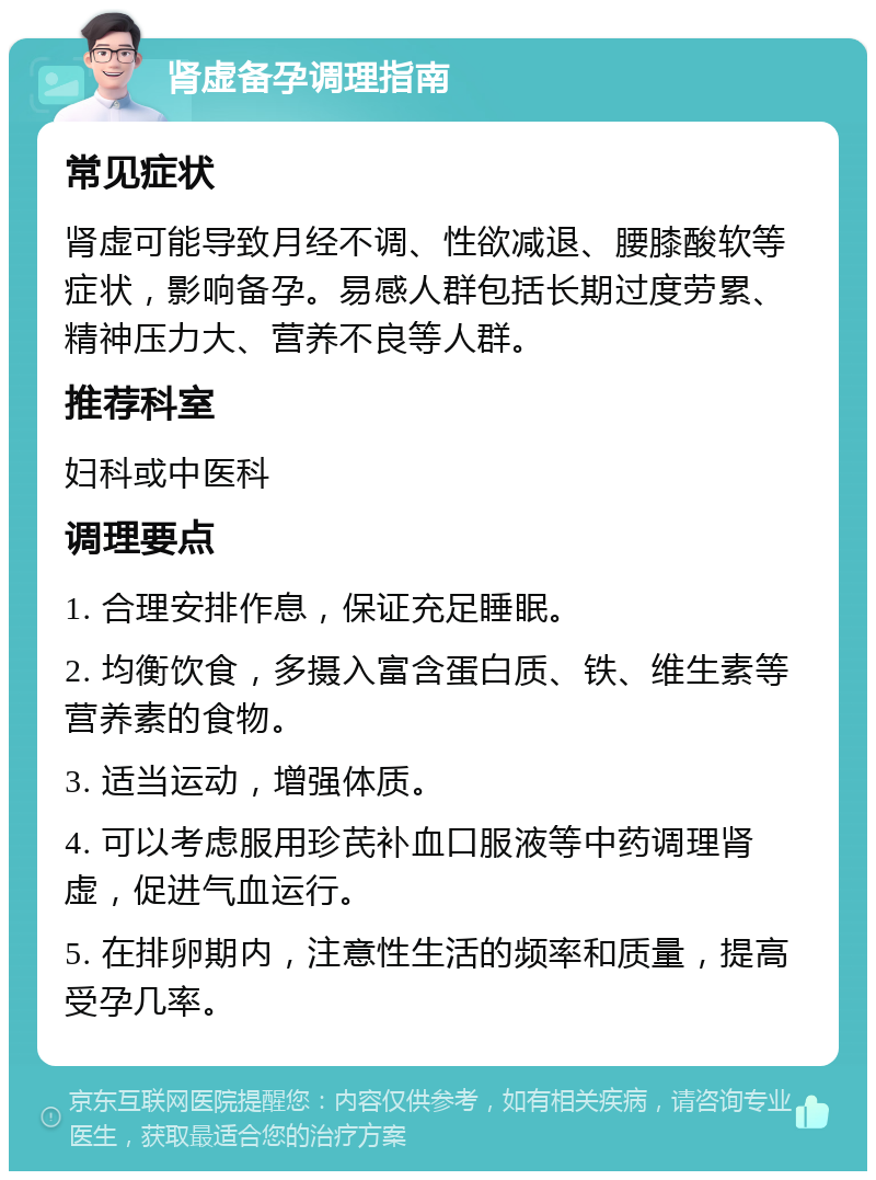 肾虚备孕调理指南 常见症状 肾虚可能导致月经不调、性欲减退、腰膝酸软等症状，影响备孕。易感人群包括长期过度劳累、精神压力大、营养不良等人群。 推荐科室 妇科或中医科 调理要点 1. 合理安排作息，保证充足睡眠。 2. 均衡饮食，多摄入富含蛋白质、铁、维生素等营养素的食物。 3. 适当运动，增强体质。 4. 可以考虑服用珍芪补血口服液等中药调理肾虚，促进气血运行。 5. 在排卵期内，注意性生活的频率和质量，提高受孕几率。