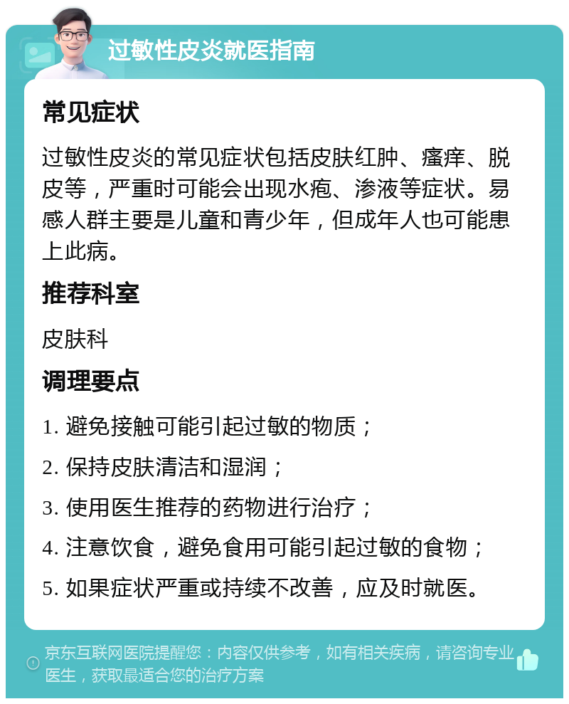 过敏性皮炎就医指南 常见症状 过敏性皮炎的常见症状包括皮肤红肿、瘙痒、脱皮等，严重时可能会出现水疱、渗液等症状。易感人群主要是儿童和青少年，但成年人也可能患上此病。 推荐科室 皮肤科 调理要点 1. 避免接触可能引起过敏的物质； 2. 保持皮肤清洁和湿润； 3. 使用医生推荐的药物进行治疗； 4. 注意饮食，避免食用可能引起过敏的食物； 5. 如果症状严重或持续不改善，应及时就医。