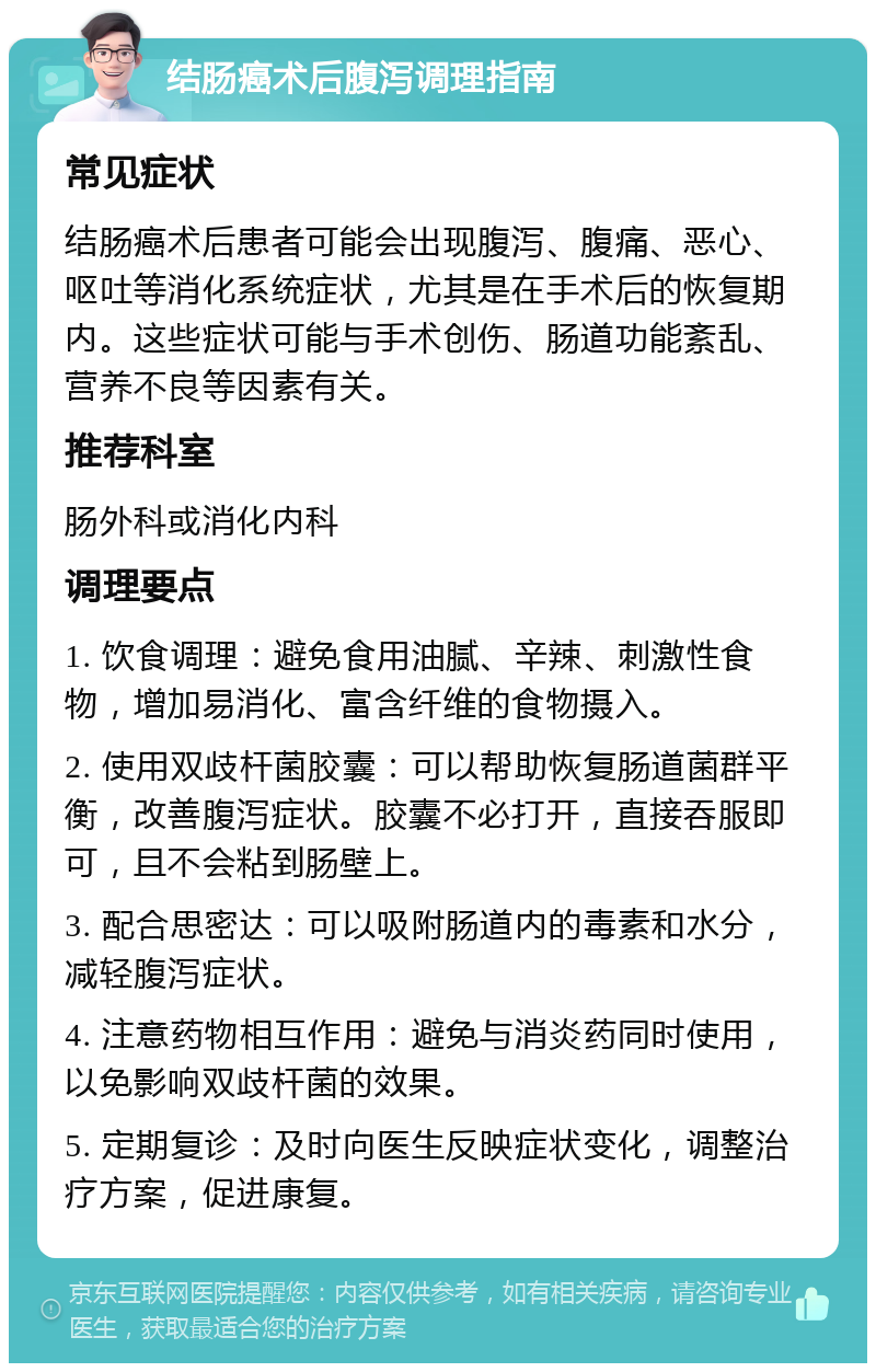 结肠癌术后腹泻调理指南 常见症状 结肠癌术后患者可能会出现腹泻、腹痛、恶心、呕吐等消化系统症状，尤其是在手术后的恢复期内。这些症状可能与手术创伤、肠道功能紊乱、营养不良等因素有关。 推荐科室 肠外科或消化内科 调理要点 1. 饮食调理：避免食用油腻、辛辣、刺激性食物，增加易消化、富含纤维的食物摄入。 2. 使用双歧杆菌胶囊：可以帮助恢复肠道菌群平衡，改善腹泻症状。胶囊不必打开，直接吞服即可，且不会粘到肠壁上。 3. 配合思密达：可以吸附肠道内的毒素和水分，减轻腹泻症状。 4. 注意药物相互作用：避免与消炎药同时使用，以免影响双歧杆菌的效果。 5. 定期复诊：及时向医生反映症状变化，调整治疗方案，促进康复。