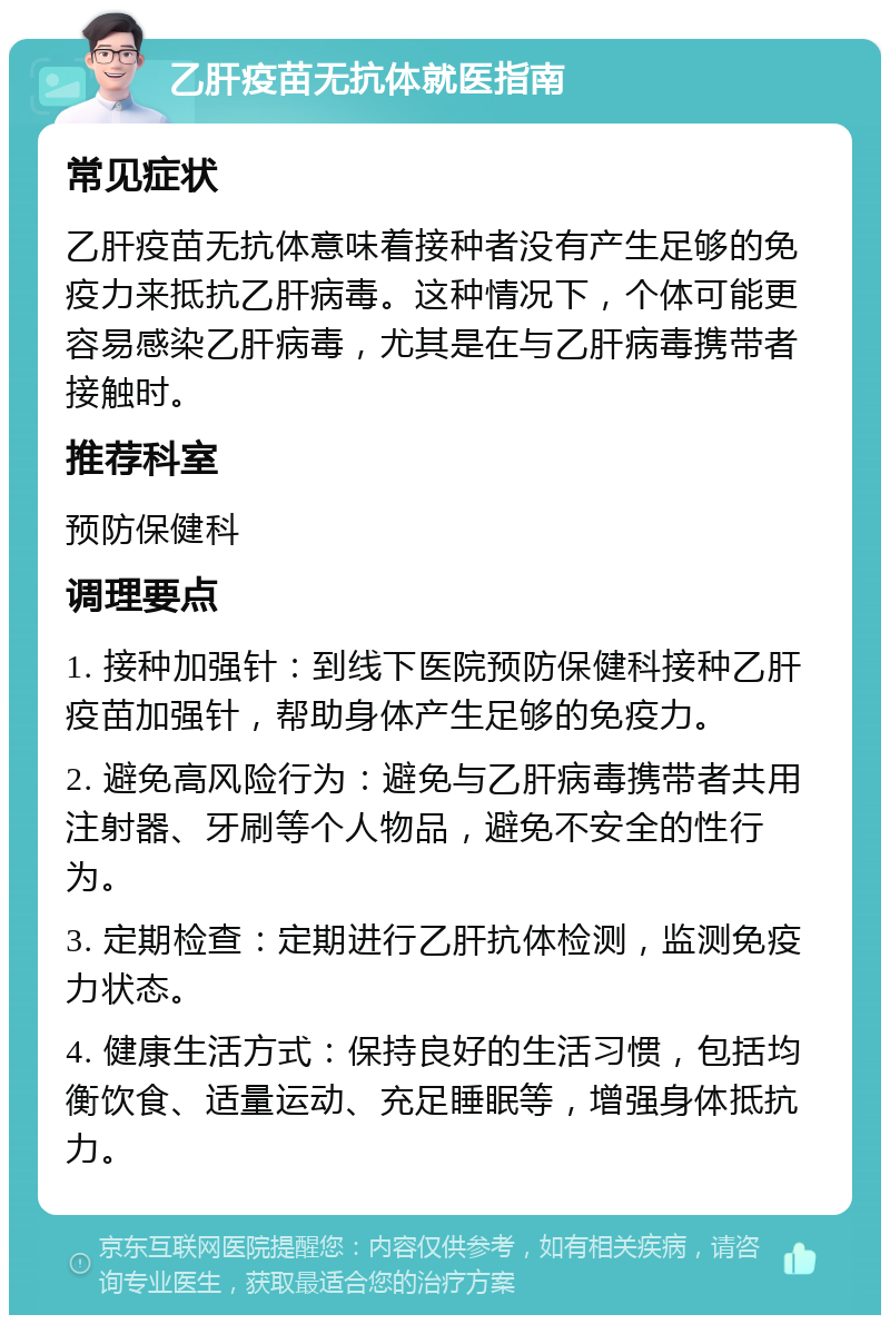 乙肝疫苗无抗体就医指南 常见症状 乙肝疫苗无抗体意味着接种者没有产生足够的免疫力来抵抗乙肝病毒。这种情况下，个体可能更容易感染乙肝病毒，尤其是在与乙肝病毒携带者接触时。 推荐科室 预防保健科 调理要点 1. 接种加强针：到线下医院预防保健科接种乙肝疫苗加强针，帮助身体产生足够的免疫力。 2. 避免高风险行为：避免与乙肝病毒携带者共用注射器、牙刷等个人物品，避免不安全的性行为。 3. 定期检查：定期进行乙肝抗体检测，监测免疫力状态。 4. 健康生活方式：保持良好的生活习惯，包括均衡饮食、适量运动、充足睡眠等，增强身体抵抗力。