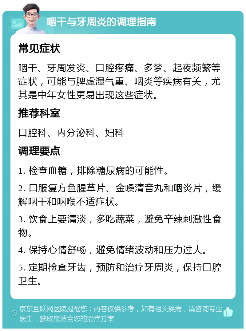 咽干与牙周炎的调理指南 常见症状 咽干、牙周发炎、口腔疼痛、多梦、起夜频繁等症状，可能与脾虚湿气重、咽炎等疾病有关，尤其是中年女性更易出现这些症状。 推荐科室 口腔科、内分泌科、妇科 调理要点 1. 检查血糖，排除糖尿病的可能性。 2. 口服复方鱼腥草片、金嗓清音丸和咽炎片，缓解咽干和咽喉不适症状。 3. 饮食上要清淡，多吃蔬菜，避免辛辣刺激性食物。 4. 保持心情舒畅，避免情绪波动和压力过大。 5. 定期检查牙齿，预防和治疗牙周炎，保持口腔卫生。