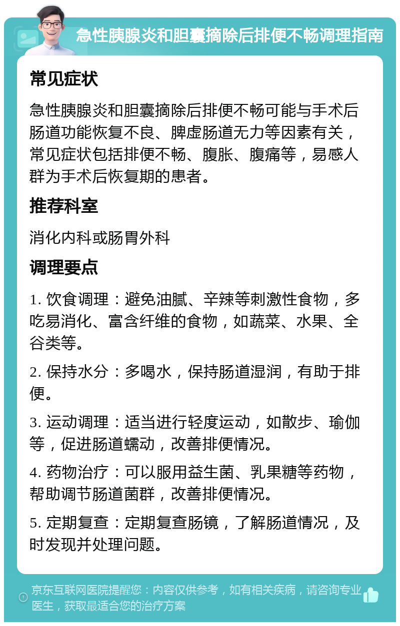 急性胰腺炎和胆囊摘除后排便不畅调理指南 常见症状 急性胰腺炎和胆囊摘除后排便不畅可能与手术后肠道功能恢复不良、脾虚肠道无力等因素有关，常见症状包括排便不畅、腹胀、腹痛等，易感人群为手术后恢复期的患者。 推荐科室 消化内科或肠胃外科 调理要点 1. 饮食调理：避免油腻、辛辣等刺激性食物，多吃易消化、富含纤维的食物，如蔬菜、水果、全谷类等。 2. 保持水分：多喝水，保持肠道湿润，有助于排便。 3. 运动调理：适当进行轻度运动，如散步、瑜伽等，促进肠道蠕动，改善排便情况。 4. 药物治疗：可以服用益生菌、乳果糖等药物，帮助调节肠道菌群，改善排便情况。 5. 定期复查：定期复查肠镜，了解肠道情况，及时发现并处理问题。