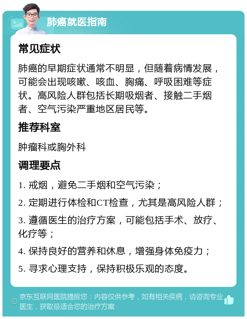 肺癌就医指南 常见症状 肺癌的早期症状通常不明显，但随着病情发展，可能会出现咳嗽、咳血、胸痛、呼吸困难等症状。高风险人群包括长期吸烟者、接触二手烟者、空气污染严重地区居民等。 推荐科室 肿瘤科或胸外科 调理要点 1. 戒烟，避免二手烟和空气污染； 2. 定期进行体检和CT检查，尤其是高风险人群； 3. 遵循医生的治疗方案，可能包括手术、放疗、化疗等； 4. 保持良好的营养和休息，增强身体免疫力； 5. 寻求心理支持，保持积极乐观的态度。