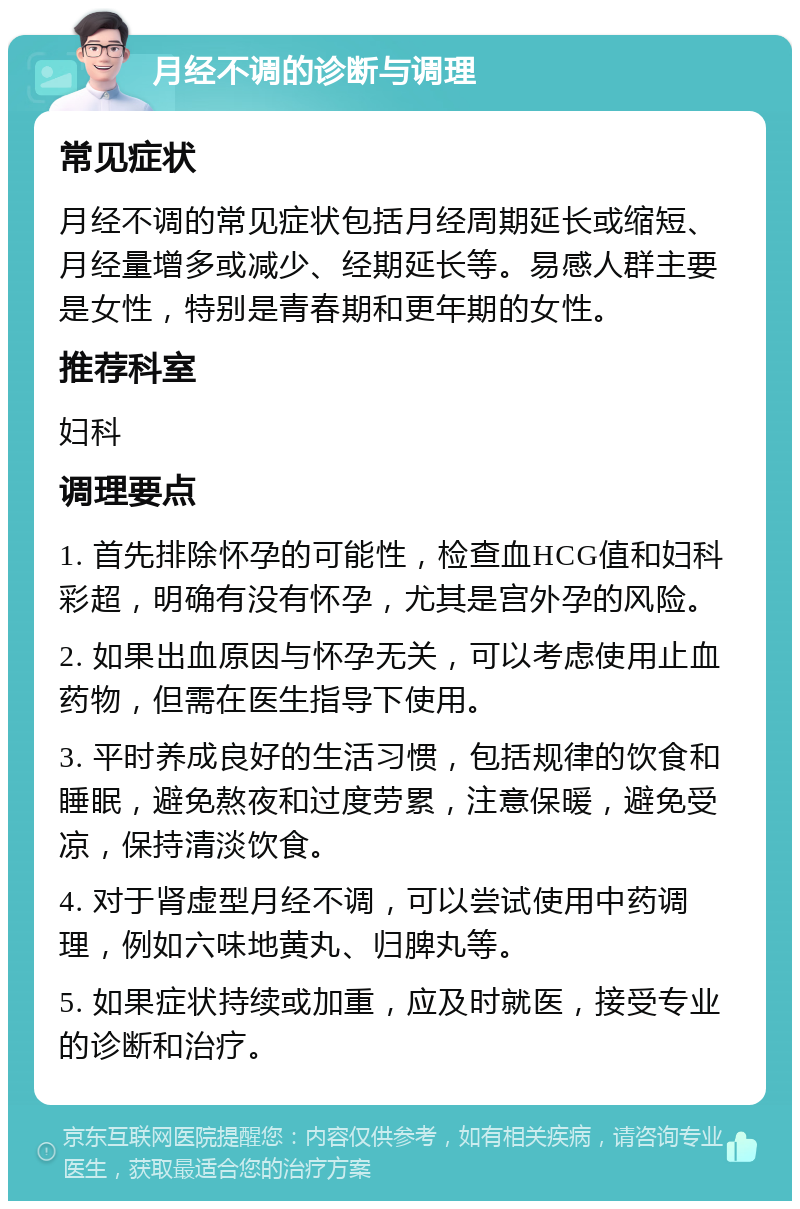 月经不调的诊断与调理 常见症状 月经不调的常见症状包括月经周期延长或缩短、月经量增多或减少、经期延长等。易感人群主要是女性，特别是青春期和更年期的女性。 推荐科室 妇科 调理要点 1. 首先排除怀孕的可能性，检查血HCG值和妇科彩超，明确有没有怀孕，尤其是宫外孕的风险。 2. 如果出血原因与怀孕无关，可以考虑使用止血药物，但需在医生指导下使用。 3. 平时养成良好的生活习惯，包括规律的饮食和睡眠，避免熬夜和过度劳累，注意保暖，避免受凉，保持清淡饮食。 4. 对于肾虚型月经不调，可以尝试使用中药调理，例如六味地黄丸、归脾丸等。 5. 如果症状持续或加重，应及时就医，接受专业的诊断和治疗。