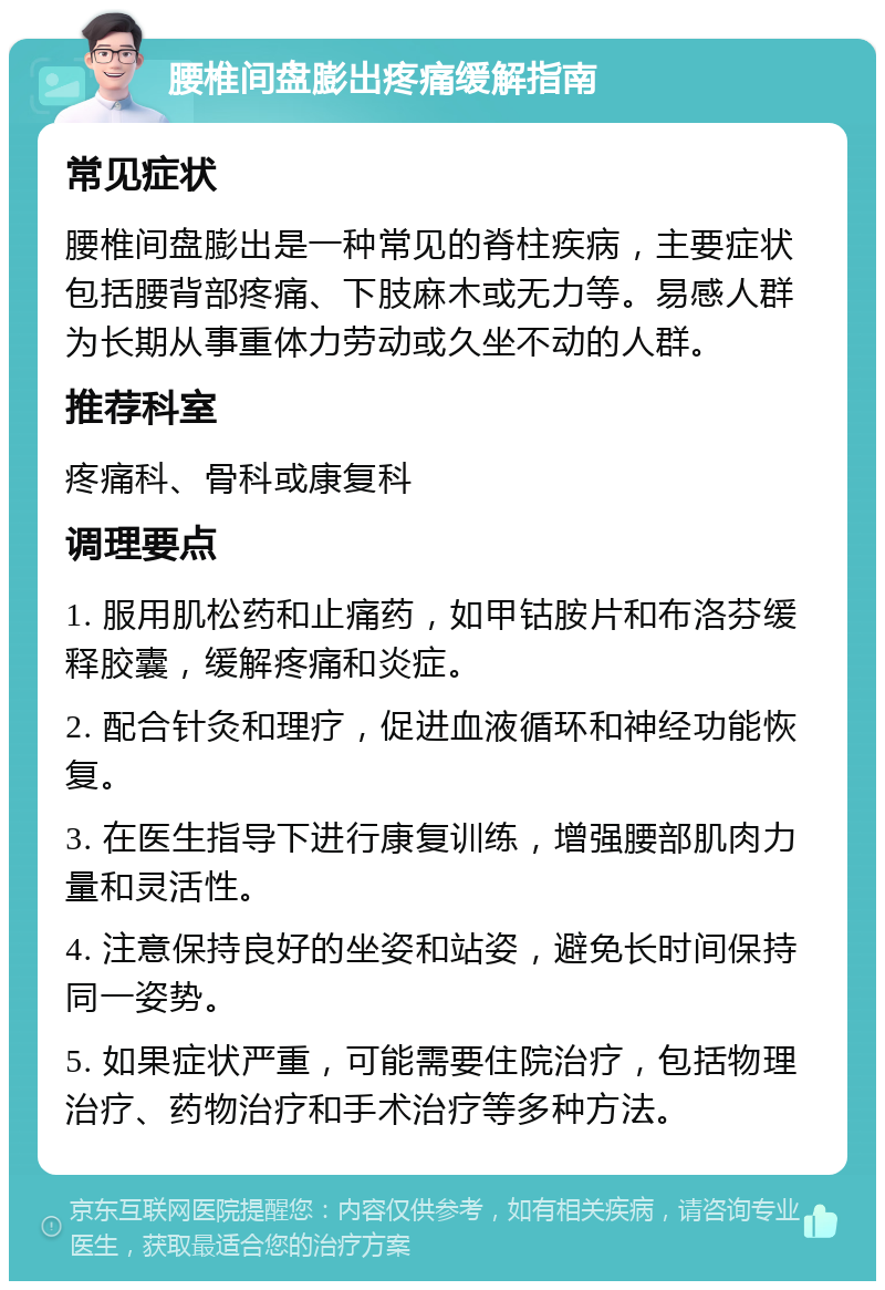 腰椎间盘膨出疼痛缓解指南 常见症状 腰椎间盘膨出是一种常见的脊柱疾病，主要症状包括腰背部疼痛、下肢麻木或无力等。易感人群为长期从事重体力劳动或久坐不动的人群。 推荐科室 疼痛科、骨科或康复科 调理要点 1. 服用肌松药和止痛药，如甲钴胺片和布洛芬缓释胶囊，缓解疼痛和炎症。 2. 配合针灸和理疗，促进血液循环和神经功能恢复。 3. 在医生指导下进行康复训练，增强腰部肌肉力量和灵活性。 4. 注意保持良好的坐姿和站姿，避免长时间保持同一姿势。 5. 如果症状严重，可能需要住院治疗，包括物理治疗、药物治疗和手术治疗等多种方法。