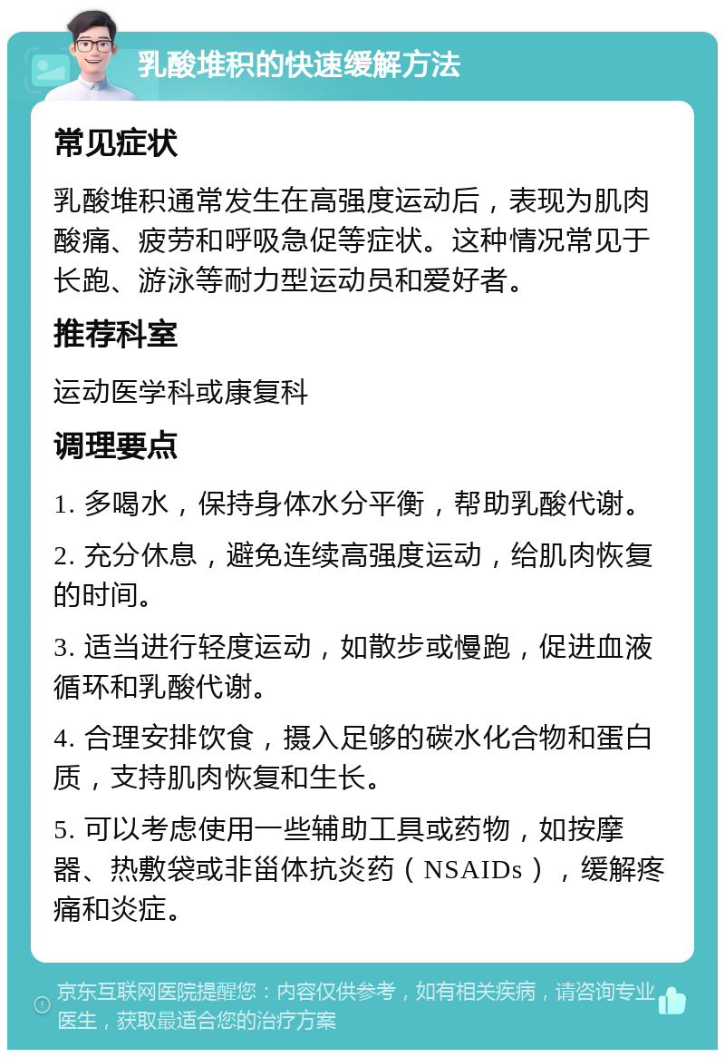 乳酸堆积的快速缓解方法 常见症状 乳酸堆积通常发生在高强度运动后，表现为肌肉酸痛、疲劳和呼吸急促等症状。这种情况常见于长跑、游泳等耐力型运动员和爱好者。 推荐科室 运动医学科或康复科 调理要点 1. 多喝水，保持身体水分平衡，帮助乳酸代谢。 2. 充分休息，避免连续高强度运动，给肌肉恢复的时间。 3. 适当进行轻度运动，如散步或慢跑，促进血液循环和乳酸代谢。 4. 合理安排饮食，摄入足够的碳水化合物和蛋白质，支持肌肉恢复和生长。 5. 可以考虑使用一些辅助工具或药物，如按摩器、热敷袋或非甾体抗炎药（NSAIDs），缓解疼痛和炎症。