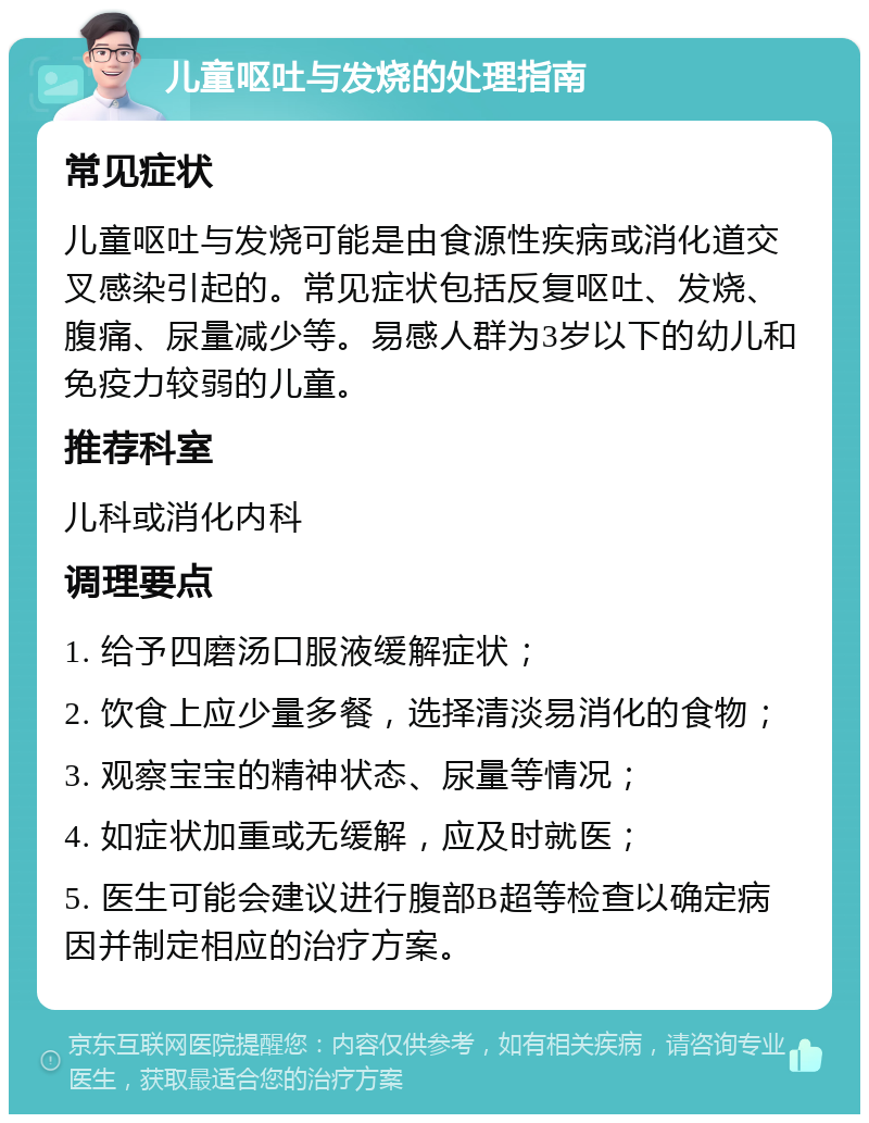 儿童呕吐与发烧的处理指南 常见症状 儿童呕吐与发烧可能是由食源性疾病或消化道交叉感染引起的。常见症状包括反复呕吐、发烧、腹痛、尿量减少等。易感人群为3岁以下的幼儿和免疫力较弱的儿童。 推荐科室 儿科或消化内科 调理要点 1. 给予四磨汤口服液缓解症状； 2. 饮食上应少量多餐，选择清淡易消化的食物； 3. 观察宝宝的精神状态、尿量等情况； 4. 如症状加重或无缓解，应及时就医； 5. 医生可能会建议进行腹部B超等检查以确定病因并制定相应的治疗方案。