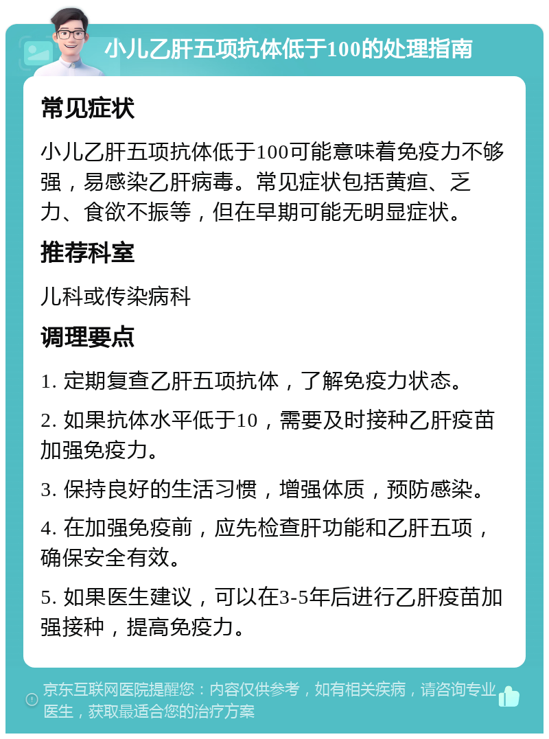 小儿乙肝五项抗体低于100的处理指南 常见症状 小儿乙肝五项抗体低于100可能意味着免疫力不够强，易感染乙肝病毒。常见症状包括黄疸、乏力、食欲不振等，但在早期可能无明显症状。 推荐科室 儿科或传染病科 调理要点 1. 定期复查乙肝五项抗体，了解免疫力状态。 2. 如果抗体水平低于10，需要及时接种乙肝疫苗加强免疫力。 3. 保持良好的生活习惯，增强体质，预防感染。 4. 在加强免疫前，应先检查肝功能和乙肝五项，确保安全有效。 5. 如果医生建议，可以在3-5年后进行乙肝疫苗加强接种，提高免疫力。