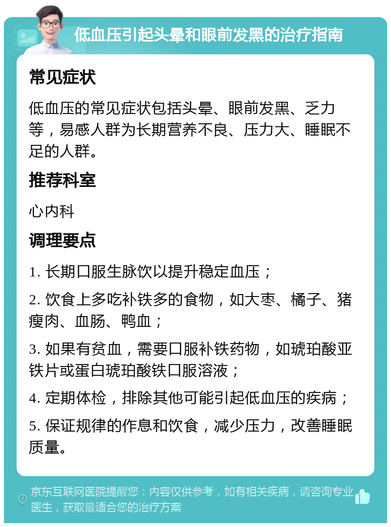 低血压引起头晕和眼前发黑的治疗指南 常见症状 低血压的常见症状包括头晕、眼前发黑、乏力等，易感人群为长期营养不良、压力大、睡眠不足的人群。 推荐科室 心内科 调理要点 1. 长期口服生脉饮以提升稳定血压； 2. 饮食上多吃补铁多的食物，如大枣、橘子、猪瘦肉、血肠、鸭血； 3. 如果有贫血，需要口服补铁药物，如琥珀酸亚铁片或蛋白琥珀酸铁口服溶液； 4. 定期体检，排除其他可能引起低血压的疾病； 5. 保证规律的作息和饮食，减少压力，改善睡眠质量。