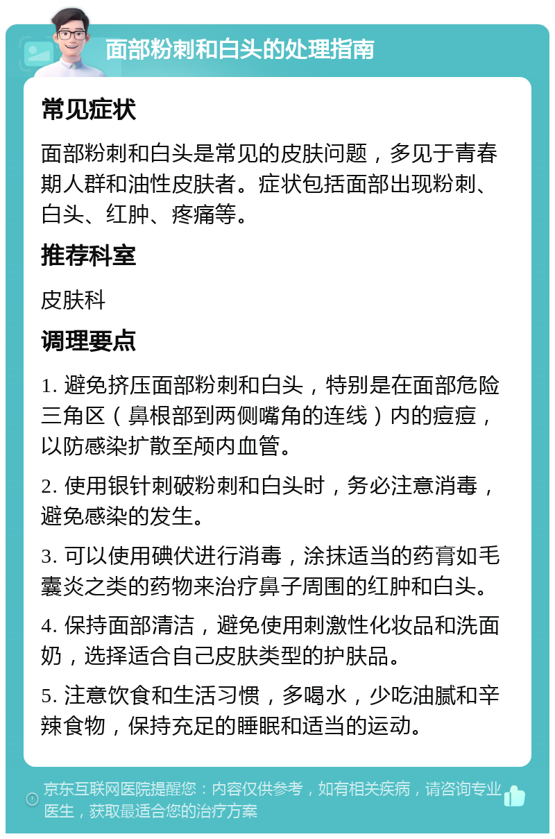 面部粉刺和白头的处理指南 常见症状 面部粉刺和白头是常见的皮肤问题，多见于青春期人群和油性皮肤者。症状包括面部出现粉刺、白头、红肿、疼痛等。 推荐科室 皮肤科 调理要点 1. 避免挤压面部粉刺和白头，特别是在面部危险三角区（鼻根部到两侧嘴角的连线）内的痘痘，以防感染扩散至颅内血管。 2. 使用银针刺破粉刺和白头时，务必注意消毒，避免感染的发生。 3. 可以使用碘伏进行消毒，涂抹适当的药膏如毛囊炎之类的药物来治疗鼻子周围的红肿和白头。 4. 保持面部清洁，避免使用刺激性化妆品和洗面奶，选择适合自己皮肤类型的护肤品。 5. 注意饮食和生活习惯，多喝水，少吃油腻和辛辣食物，保持充足的睡眠和适当的运动。