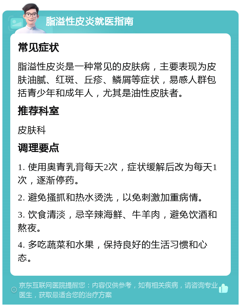 脂溢性皮炎就医指南 常见症状 脂溢性皮炎是一种常见的皮肤病，主要表现为皮肤油腻、红斑、丘疹、鳞屑等症状，易感人群包括青少年和成年人，尤其是油性皮肤者。 推荐科室 皮肤科 调理要点 1. 使用奥青乳膏每天2次，症状缓解后改为每天1次，逐渐停药。 2. 避免搔抓和热水烫洗，以免刺激加重病情。 3. 饮食清淡，忌辛辣海鲜、牛羊肉，避免饮酒和熬夜。 4. 多吃蔬菜和水果，保持良好的生活习惯和心态。