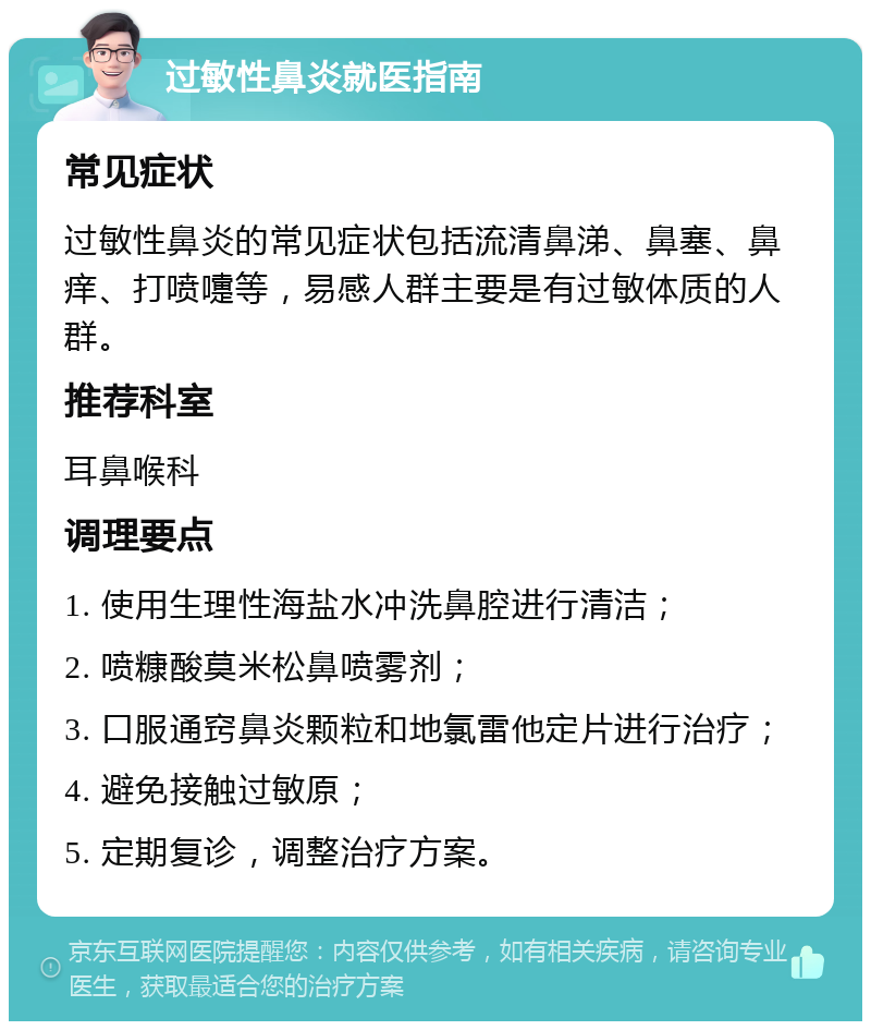 过敏性鼻炎就医指南 常见症状 过敏性鼻炎的常见症状包括流清鼻涕、鼻塞、鼻痒、打喷嚏等，易感人群主要是有过敏体质的人群。 推荐科室 耳鼻喉科 调理要点 1. 使用生理性海盐水冲洗鼻腔进行清洁； 2. 喷糠酸莫米松鼻喷雾剂； 3. 口服通窍鼻炎颗粒和地氯雷他定片进行治疗； 4. 避免接触过敏原； 5. 定期复诊，调整治疗方案。