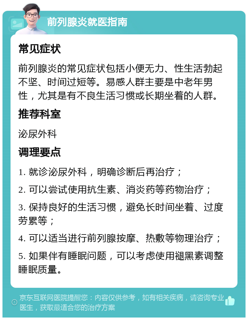 前列腺炎就医指南 常见症状 前列腺炎的常见症状包括小便无力、性生活勃起不坚、时间过短等。易感人群主要是中老年男性，尤其是有不良生活习惯或长期坐着的人群。 推荐科室 泌尿外科 调理要点 1. 就诊泌尿外科，明确诊断后再治疗； 2. 可以尝试使用抗生素、消炎药等药物治疗； 3. 保持良好的生活习惯，避免长时间坐着、过度劳累等； 4. 可以适当进行前列腺按摩、热敷等物理治疗； 5. 如果伴有睡眠问题，可以考虑使用褪黑素调整睡眠质量。