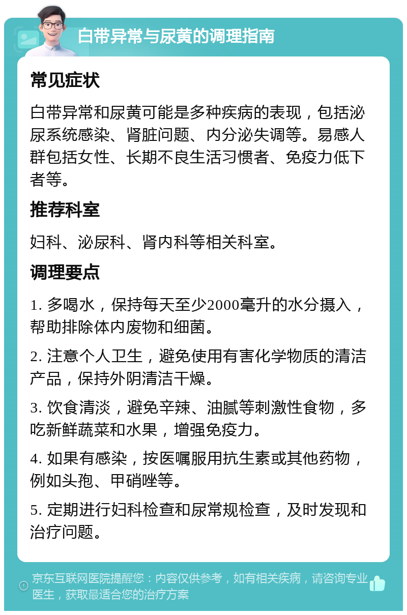 白带异常与尿黄的调理指南 常见症状 白带异常和尿黄可能是多种疾病的表现，包括泌尿系统感染、肾脏问题、内分泌失调等。易感人群包括女性、长期不良生活习惯者、免疫力低下者等。 推荐科室 妇科、泌尿科、肾内科等相关科室。 调理要点 1. 多喝水，保持每天至少2000毫升的水分摄入，帮助排除体内废物和细菌。 2. 注意个人卫生，避免使用有害化学物质的清洁产品，保持外阴清洁干燥。 3. 饮食清淡，避免辛辣、油腻等刺激性食物，多吃新鲜蔬菜和水果，增强免疫力。 4. 如果有感染，按医嘱服用抗生素或其他药物，例如头孢、甲硝唑等。 5. 定期进行妇科检查和尿常规检查，及时发现和治疗问题。