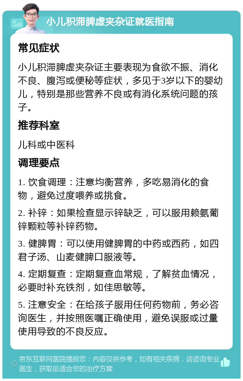 小儿积滞脾虚夹杂证就医指南 常见症状 小儿积滞脾虚夹杂证主要表现为食欲不振、消化不良、腹泻或便秘等症状，多见于3岁以下的婴幼儿，特别是那些营养不良或有消化系统问题的孩子。 推荐科室 儿科或中医科 调理要点 1. 饮食调理：注意均衡营养，多吃易消化的食物，避免过度喂养或挑食。 2. 补锌：如果检查显示锌缺乏，可以服用赖氨葡锌颗粒等补锌药物。 3. 健脾胃：可以使用健脾胃的中药或西药，如四君子汤、山麦健脾口服液等。 4. 定期复查：定期复查血常规，了解贫血情况，必要时补充铁剂，如佳思敏等。 5. 注意安全：在给孩子服用任何药物前，务必咨询医生，并按照医嘱正确使用，避免误服或过量使用导致的不良反应。